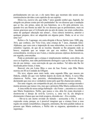 profundamente em seu ser, e ele narra fatos que mostram não serem essas
reminiscências devidas a um capricho do seu espírito.
     Dizia-vos, escreve ele, que tinha 7 anos quando sonhei que, fugindo, fui
atingido em plenas costas por três punhaladas! Se vos dissesse que a saudação
que se faz, em armas, antes de nos batermos, eu a fiz pela primeira vez,
quando tive um florete na mão! Se vos dissesse que os preliminares, mais ou
menos graciosos que a Civilização pós na arte de matar, me eram conhecidos,
antes de qualquer educação nas armas!... Essa ciência instintiva, anterior a
qualquer preparo, deve ser adquirida em alguma parte. Onde, se só se vive
uma vez?
     Refere o Sr. Lagrange, em carta dirigida à Revue Spíríte (ano 1880, pág.
361), que conhece, em Vera Cruz, uma criança de 7 anos, chamada Jules-
Alphonse, que cura com a imposição de suas mãozinhas, ou com o auxilio de
remédios vegetais, de que dá as receitas. Quando se lhe pergunta onde as
houve, responde que ao tempo em que era médico. Essa faculdade
extraordinária. revelou-se aos 4 anos, e muitas pessoas cépticas declararam-se,
em seguida, convencidas.
     Pode-se pretender que a criança é simplesmente médium; com efeito, ela
ouve os Espíritos, mas sabe perfeitamente distinguir o que se lhe revela do que
tira do seu íntimo - essa convicção de que era médico. Tal idéia não lhe foi
inculcada pelos Guias, é inata.
     Bouveri cita em Lotus Bleu o caso de Isac Foster, cuja filha Maria
morreu em III no Condado de Effigam.
     Ele teve, alguns anos mais tarde, uma segunda filha, que nasceu em
Dakota, cidade em que veio habitar depois da morte de Maria. A nova filha
chamou-se Nellie, mas persistia, obstinadamente, em dizer-se Maria,
declarando que esse era o verdadeiro nome pelo qual lhe chamavam outrora.
     Em uma viagem, em companhia do pai, ela reconheceu a antiga morada e
muitas pessoas que nunca vira, mas que a primeira filha Maria conhecera bem.
     A uma milha de nossa antiga habitação - diz Foster -, encontra-se a escola
que Maria freqüentava. Nellie, que nunca a vira, dela fez exata descrição e
mostrou-me o desejo de revê-Ia. Levei-a, e, uma vez lá, ela dirigiu-se
diretamente à banca que sua irmã ocupava, dizendo-me: - Eis a minha.
     - Dir-se-ia um morto revindo do túmulo - acrescenta o Pai. E esta a
expressão exata, porque, se é possível imaginar que a criança fosse a essa
região em estado sonambúlico, ninguém, entretanto, lhe teria podido indicar as
pessoas que Maria conheceu, e Nellie não se enganou, apontando-as com
segurança..



                                                                           187
 