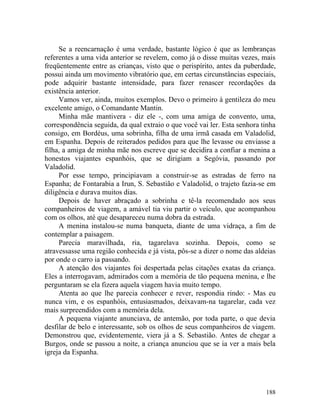 Se a reencarnação é uma verdade, bastante lógico é que as lembranças
referentes a uma vida anterior se revelem, como já o disse muitas vezes, mais
freqüentemente entre as crianças, visto que o perispírito, antes da puberdade,
possui ainda um movimento vibratório que, em certas circunstâncias especiais,
pode adquirir bastante intensidade, para fazer renascer recordações da
existência anterior.
     Vamos ver, ainda, muitos exemplos. Devo o primeiro à gentileza do meu
excelente amigo, o Comandante Mantin.
     Minha mãe mantivera - diz ele -, com uma amiga de convento, uma,
correspondência seguida, da qual extraio o que você vai ler. Esta senhora tinha
consigo, em Bordéus, uma sobrinha, filha de uma irmã casada em Valadolid,
em Espanha. Depois de reiterados pedidos para que lhe levasse ou enviasse a
filha, a amiga de minha mãe nos escreve que se decidira a confiar a menina a
honestos viajantes espanhóis, que se dirigiam a Segóvia, passando por
Valadolid.
     Por esse tempo, principiavam a construir-se as estradas de ferro na
Espanha; de Fontarabia a Irun, S. Sebastião e Valadolid, o trajeto fazia-se em
diligência e durava muitos dias.
     Depois de haver abraçado a sobrinha e tê-la recomendado aos seus
companheiros de viagem, a amável tia viu partir o veículo, que acompanhou
com os olhos, até que desapareceu numa dobra da estrada.
     A menina instalou-se numa banqueta, diante de uma vidraça, a fim de
contemplar a paisagem.
     Parecia maravilhada, ria, tagarelava sozinha. Depois, como se
atravessasse uma região conhecida e já vista, pôs-se a dizer o nome das aldeias
por onde o carro ia passando.
     A atenção dos viajantes foi despertada pelas citações exatas da criança.
Eles a interrogavam, admirados com a memória de tão pequena menina, e lhe
perguntaram se ela fizera aquela viagem havia muito tempo.
     Atenta ao que lhe parecia conhecer e rever, respondia rindo: - Mas eu
nunca vim, e os espanhóis, entusiasmados, deixavam-na tagarelar, cada vez
mais surpreendidos com a memória dela.
     A pequena viajante anunciava, de antemão, por toda parte, o que devia
desfilar de belo e interessante, sob os olhos de seus companheiros de viagem.
Demonstrou que, evidentemente, viera já a S. Sebastião. Antes de chegar a
Burgos, onde se passou a noite, a criança anunciou que se ia ver a mais bela
igreja da Espanha.




                                                                           188
 