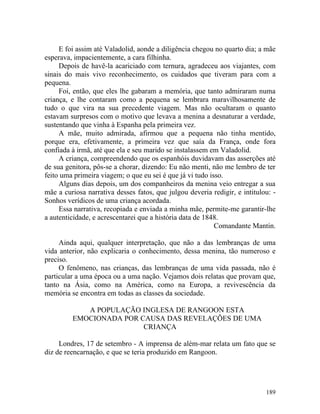 E foi assim até Valadolid, aonde a diligência chegou no quarto dia; a mãe
esperava, impacientemente, a cara filhinha.
     Depois de havê-la acariciado com ternura, agradeceu aos viajantes, com
sinais do mais vivo reconhecimento, os cuidados que tiveram para com a
pequena.
     Foi, então, que eles lhe gabaram a memória, que tanto admiraram numa
criança, e lhe contaram como a pequena se lembrara maravilhosamente de
tudo o que vira na sua precedente viagem. Mas não ocultaram o quanto
estavam surpresos com o motivo que levava a menina a desnaturar a verdade,
sustentando que vinha à Espanha pela primeira vez.
     A mãe, muito admirada, afirmou que a pequena não tinha mentido,
porque era, efetivamente, a primeira vez que saía da França, onde fora
confiada à irmã, até que ela e seu marido se instalassem em Valadolid.
     A criança, compreendendo que os espanhóis duvidavam das asserções até
de sua genitora, pôs-se a chorar, dizendo: Eu não menti, não me lembro de ter
feito uma primeira viagem; o que eu sei é que já vi tudo isso.
     Alguns dias depois, um dos companheiros da menina veio entregar a sua
mãe a curiosa narrativa desses fatos, que julgou deveria redigir, e intitulou: -
Sonhos verídicos de uma criança acordada.
     Essa narrativa, recopiada e enviada a minha mãe, permite-me garantir-lhe
a autenticidade, e acrescentarei que a história data de 1848.
                                                           Comandante Mantin.

     Ainda aqui, qualquer interpretação, que não a das lembranças de uma
vida anterior, não explicaria o conhecimento, dessa menina, tão numeroso e
preciso.
     O fenômeno, nas crianças, das lembranças de uma vida passada, não é
particular a uma época ou a uma nação. Vejamos dois relatas que provam que,
tanto na Ásia, como na América, como na Europa, a revivescência da
memória se encontra em todas as classes da sociedade.

            A POPULAÇÃO INGLESA DE RANGOON ESTA
         EMOCIONADA POR CAUSA DAS REVELAÇÕES DE UMA
                         CRIANÇA

     Londres, 17 de setembro - A imprensa de além-mar relata um fato que se
diz de reencarnação, e que se teria produzido em Rangoon.




                                                                            189
 