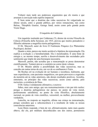 Voltarei mais tarde aos poderosos argumentos que ele reuniu e que
arrastam à convicção todo espírito imparcial.
     É bom notar que a doutrina das vidas sucessivas foi vulgarizada no
último século, entre o grande público, por vários romancistas, tais como
Balzac, Théophile Gautier, George Sand, assim como pelo grande poeta
Victor Hugo.

                             O inquérito de Calderone

     Um inquérito instituído por Calderone (7), diretor da revista Filosofia da
Ciência (Filosofia della Scienza), em 1915, provou que muitos pensadores e
filósofos adotaram a magnífica teoria palingenésica.
     O Dr. Maxwell, autor do livro O Fenômeno Psíquico (Le Phénomène
Psychique), declara:
     Quanto a mim, parece-me muito aceitável a hipótese da reencarnação. Ela
explica a evolução e a hereditariedade. Ela é moralizadora. É uma fonte de
energia e, ao mesmo tempo, auxilia o desenvolvimento das sociedades pelo
sentimento que impõe de uma hierarquia necessária.
     Maxwell, porém, não acredita que a reencarnação se possa demonstrar
cientificamente. Tentarei provar o contrário no correr deste volume.
     O Dr. Moutin admite a possibilidade das vidas sucessivas, mas as
concebe em outras terras do céu, em vez de se confinarem à Terra.
     De Rochas crê na evolução do ser humano e reconhece, lealmente, que
suas experiências, com pacientes magnéticos, em quem provocava a regressão
da memória até às vidas anteriores, não deram resultados positivos. Acredita,
entretanto, no princípio das vidas sucessivas, assim como admite, pelo
raciocínio, a existência de Deus.
     O Dr. Geley é nitidamente afirmativo, e escreve:
     Sabes, meu caro amigo, que sou reencarnacionista e isto por três razões:
porque a doutrina palingenésica me parece, no ponto de vista moral,
perfeitamente satisfatória; no ponto de vista filosófico, absolutamente
racional; no ponto de vista cientifico, verossímil, ou melhor, provavelmente
verdadeira.
     Lancelin, na resposta ao inquérito, afirma sua crença na reencarnação,
porque considera que a subconsciência é a resultante de todas as nossas
consciências anteriores.
     Leon Denis responde, é bem de ver, afirmativamente, tanto mais quanto
obteve, diz ele, por médiuns desconhecidos uns dos outros, pormenores



                                                                            19
 