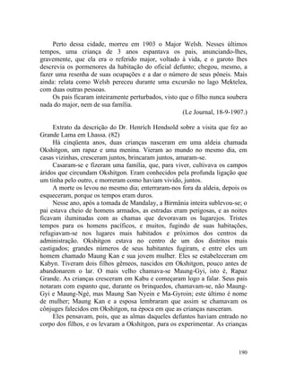Perto dessa cidade, morreu em 1903 o Major Welsh. Nesses últimos
tempos, uma criança de 3 anos espantava os pais, anunciando-lhes,
gravemente, que ela era o referido major, voltado à vida, e o garoto lhes
descrevia os pormenores da habitação do oficial defunto; chegou, mesmo, a
fazer uma resenha de suas ocupações e a dar o número de seus pôneis. Mais
ainda: relata como Welsh pereceu durante uma excursão no lago Mektelea,
com duas outras pessoas.
     Os pais ficaram inteiramente perturbados, visto que o filho nunca soubera
nada do major, nem de sua família.
                                                      (Le Journal, 18-9-1907.)

     Extrato da descrição do Dr. Henrích Hendsold sobre a visita que fez ao
Grande Lama em Lhassa. (82)
     Há cinqüenta anos, duas crianças nasceram em uma aldeia chamada
Okshitgon, um rapaz e uma menina. Vieram ao mundo no mesmo dia, em
casas vizinhas, cresceram juntos, brincaram juntos, amaram-se.
     Casaram-se e fizeram uma família, que, para viver, cultivava os campos
áridos que circundam Okshitgon. Eram conhecidos pela profunda ligação que
um tinha pelo outro, e morreram como haviam vivido, juntos.
     A morte os levou no mesmo dia; enterraram-nos fora da aldeia, depois os
esqueceram, porque os tempos eram duros.
     Nesse ano, após a tomada de Mandalay, a Birmânia inteira sublevou-se; o
pai estava cheio de homens armados, as estradas eram perigosas, e as noites
ficavam iluminadas com as chamas que devoravam os lugarejos. Tristes
tempos para os homens pacíficos, e muitos, fugindo de suas habitações,
refugiavam-se nos lugares mais habitados e próximos dos centros da
administração. Okshitgon estava no centro de um dos distritos mais
castigados; grandes números de seus habitantes fugiram, e entre eles um
homem chamado Maung Kan e sua jovem mulher. Eles se estabeleceram em
Kabyn. Tiveram dois filhos gêmeos, nascidos em Okshitgon, pouco antes de
abandonarem o lar. O mais velho chamava-se Maung-Gyi, isto é, Rapaz
Grande. As crianças cresceram em Kabu e começaram logo a falar. Seus pais
notaram com espanto que, durante os brinquedos, chamavam-se, não Maung-
Gyi e Maung-Ngé, mas Maung San Nyein e Ma-Gyroin; este último é nome
de mulher; Maung Kan e a esposa lembraram que assim se chamavam os
cônjuges falecidos em Okshitgon, na época em que as crianças nasceram.
     Eles pensavam, pois, que as almas daqueles defuntos haviam entrado no
corpo dos filhos, e os levaram a Okshitgon, para os experimentar. As crianças



                                                                          190
 