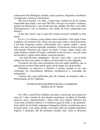 conheceram toda Okshitgon, estradas, casas e pessoas; chegaram a reconhecer
as roupas que vestiam na vida anterior.
     Não havia duvidar. Um deles, o mais moço, lembrou-se de ter tomado
emprestado duas rúpias a um certo Ma-Thet, sem que seu marido o soubesse,
quando era Ma-Gyroin, e essa divida não fora saldada. Ma-Thet vivia ainda.
Interrogaram-no e ele se lembrava, com efeito, de haver emprestado esse
dinheiro.
     O que não consta é que os pais das crianças tivessem restituído as duas
rúpias.
     Eu as vi, às crianças, pouco depois dessa ocorrência. Têm agora 6 anos
completos. Os meninos mais velhos, em cujo corpo entrou a alma do homem,
é uns bons burgueses, gordos, rechonchudo, mas o gêmeo cadete é menos
forte e tem uma curiosa expressão sonhadora. Contaram-me muitas coisas da
vida passada. Disseram que, depois da morte, viveram, algum tempo, sem
corpo nenhum, errando no Espaço, ocultando-se nas árvores, e isso por causa
dos pecados; e, alguns meses depois, nasceram gêmeos.
     - Era tudo tão claro, antigamente - diz-me o mais velho -, que eu podia
lembrar-me bem, mas, agora, as idéias se tornam cada vez mais apagadas.
     O primeiro dos dois casos precedentes tem um caráter anedótico, que se
pode prestar à crítica. Pode mentir quem vem de longe, diz um provérbio.
     Entretanto, se transcrevo a narrativa é porque, quando se fez uma
verificação em circunstâncias idênticas, reconheceu-se a veracidade das
testemunhas.
     Vejamos dois casos publicados pelo Dr. Moutin, no Inquérito sobre a
Reencarnação, do Dr. Calderone.

             EXTRATO DO INQUÊRITO DO DR. CALDERONE
                       Relatório do Dr. Moutin


     Em 1906, o jornal Paisa Akhabar, de Lahore, narrou que uma menina de
cerca de 7 anos, nascida de uma família muçulmana, na aldeia de Pendjab,
tornou-se grave, repentinamente, e falou como uma senhora. Declarou que
vivera uma existência anterior e se lembrava agora de todos o seu pormenor.
Fora mulher de um hindu; empregava linguagem violenta e insistia para que a
levassem junto a seu antigo marido, com quem tinha que liquidar importante
negócio. A principio, não lhe prestaram atenção, mas, como se mostrasse




                                                                        191
 