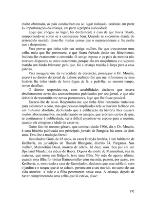 muito obstinada, os pais conduziram-na ao lugar indicado, cedendo em parte
às importunações da criança, em parte à própria curiosidade.
     Logo que chegou ao lugar, foi diretamente à casa de que havia falado,
comportando-se como se a conhecesse bem. Quando se encontrou diante do
pretendido marido, disse-lhe muitas coisas que o surpreenderam e lhe pediu
que a desposasse.
     Para provar que tinha sido sua antiga mulher, fez que trouxessem uma
velha mala que lhe pertencera, e que ficara fechada desde seu falecimento.
Indicou-lhe exatamente o conteúdo. O antigo esposo e os pais da menina não
estavam dispostos ao novo casamento, porque ela era muçulmana e o suposto
marido um hindu brâmane; pelo que, foi a criança trazida à força para a casa
paterna.
     Para assegurar-me da veracidade da descrição, prossegue o Dr. Moutin,
escrevi ao diretor do jornal de Lahore pedindo-lhe que me informasse se essa
história lhe tinha vindo de fonte digna de fé, e pedi-lhe, ao mesmo tempo,
novos detalhes.
     O diretor respondeu-me, com amabilidade; declarou que estava
absolutamente certo dos acontecimentos publicados por seu jornal, e que não
deixaria de transmitir-me novos pormenores, logo que lhe fosse possível.
     Escrevi-lhe de novo. Respondeu-me que tinha feito reiteradas tentativas
para esclarecer o caso, mas que pessoas implicadas nele se haviam fechado em
um mutismo absoluto, declarando que a publicação da história lhes causara
muitos aborrecimentos, escandalizando os amigos, que estavam certos de que,
se continuasse à publicidade, seria difícil encontrar-se esposo para a menina,
quando ela atingisse a idade de casar-se.
     Outro fato do mesmo gênero, que conheci desde 1906, diz o Dr. Moutin,
é uma história publicada nos principais jornais de Bengala, há cerca de dois
anos. Dou-lhe a tradução literal:
     Ramshadon Guin, de 45 anos, da casta Bratyks hatéria, é um habitante de
Krolberia, na jurisdição de Thanah Bhangore, distrito 24, Parganas. Sua
mulher, Manmohini Dassi, morreu de cólera, há doze anos. Seu pai era um
Dpchand Mandal, da aldeia de Baota. Depois da morte de Manmohini, sua tia
materna, que mora em Balgorh, teve uma filha. No mês de agosto último,
quando essa filha foi visitar Bamoumuller com sua mãe, passou, por acaso, em
Krolberia, e, mostrando a casa de Ramshadon, declarou que esse edifício, com
o jardim e o tanque que aí se acham, pertenciam a seu marido, no curso de sua
vida anterior. A mãe e a filha penetraram nessa casa. A criança, depois de
haver cumprimentado uma velha que lá estava, disse:



                                                                          192
 