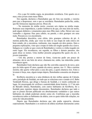 - Eis a que foi minha sogra, na precedente existência. Este quarto era o
meu; estes jovens eram meus filhos.
     Em seguida, declarou a Ramshadon que ele fora seu marido, e insistiu
para que a desposasse, sem o que se suicidaria. Ramshadon pediu-lhe, então,
que lhe fornecesse algumas provas. Disse ela
     - No momento de minha morte, coseram seis rúpias na minha roupa.
Retiraste essa importância, e podes lembrar-te de que, em meu leito de morte,
pedi algum dinheiro e ornamentos para meu filho mais velho. Deixei um vaso
vermelho e algumas fitas para cabelo, na parede, e dois grampos em uma
mala. Procura-os e os encontrarás.
     Ramshadon descobriu, com efeito, dois grampos cobertos de pó. A
menina pediu-lhe, ainda, que visse na mala se sua roupa de seda estava em
bom estado; ele a encontrou, realmente, mas rasgada em dois pontos. Quis a
pequena explicações, visto que a roupa só tinha um rasgão quando ela a usava.
Indagou-se e soube-se que a nora de Ramshadon a vestira e a tinha rasgado em
outro lugar. Ela reconheceu, em seguida, os filhos e demais parentes, dos
quais disse os nomes. Uma mulher presente perguntou-lhe quem ela era. A
jovem respondeu:
     - Um dia, prestes a morrer de fome, vieste-me pedir um pouco de
alimento; dei-te um bolo de arroz; chamaste-me, então, tua mãezinha; podes
reconhecer agora.
     Ramshadon Guin declarou que não lhe convinha esposá-la de novo, pois
que ele tinha agora 45 anos, quando ela estava, apenas, nos 11. Mas a menina
insistiu; não queria voltar para a casa dos pais, a quem chamava tios. Estes a
levaram à força, mas, algum tempo depois, Ramshadon consentiu em desposá-
la.
     Krolberia encontra-se a uma distância de dez milhas apenas de Calcutá,
sob a jurisdição de Sealdah, em tudo que se relaciona com o estado civil. Babu
Taraknath Riswas, que dirige o bureau de Sealdah, e é muito conhecido no
lugar, foi encarregado de verificar a autenticidade desta história. A 17 do mês
de Baisakh último, Ramshadon, com outros habitantes de Krolberia, foi a
Sealdah para registrar alguns documentos. Ramshadon declarou que tudo o
que os jornais haviam publicado era absolutamente verdadeiro e que outros
habitantes da cidade poderiam atestar como ele. Confirmou que a mocinha
reconhecera todos os habitantes da aldeia, com os quais tinha tido relações, no
curso da vida precedente.
     Depois que Ramshadon declarou que não podia esposá-la, chorara
copiosamente. Ramshadon e os notáveis da aldeia recebiam diariamente cartas



                                                                           193
 