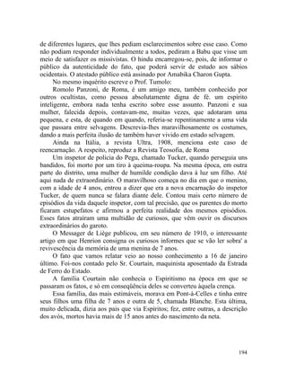 de diferentes lugares, que lhes pediam esclarecimentos sobre esse caso. Como
não podiam responder individualmente a todos, pediram a Babu que visse um
meio de satisfazer os missivistas. O hindu encarregou-se, pois, de informar o
público da autenticidade do fato, que poderá servir de estudo aos sábios
ocidentais. O atestado público está assinado por Amabika Charon Gupta.
      No mesmo inquérito escreve o Prof. Tumolo:
      Romolo Panzoni, de Roma, é um amigo meu, também conhecido por
outros ocultistas, como pessoa absolutamente digna de fé. um espírito
inteligente, embora nada tenha escrito sobre esse assunto. Panzoni e sua
mulher, falecida depois, contavam-me, muitas vezes, que adotaram uma
pequena, e esta, de quando em quando, referia-se repentinamente a uma vida
que passara entre selvagens. Descrevia-lhes maravilhosamente os costumes,
dando a mais perfeita ilusão de também haver vivido em estado selvagem.
      Ainda na Itália, a revista Ultra, 1908, menciona este caso de
reencarnação. A respeito, reproduz a Revista Teosofia, de Roma
      Um inspetor de policia do Pegu, chamado Tucker, quando perseguia uns
bandidos, foi morto por um tiro à queima-roupa. Na mesma época, em outra
parte do distrito, uma mulher de humilde condição dava à luz um filho. Até
aqui nada de extraordinário. O maravilhoso começa no dia em que o menino,
com a idade de 4 anos, entrou a dizer que era a nova encarnação do inspetor
Tucker, de quem nunca se falara diante dele. Contou mais certo número de
episódios da vida daquele inspetor, com tal precisão, que os parentes do morto
ficaram estupefatos e afirmou a perfeita realidade dos mesmos episódios.
Esses fatos atraíram uma multidão de curiosos, que vêm ouvir os discursos
extraordinários do garoto.
      O Messager de Liège publicou, em seu número de 1910, o interessante
artigo em que Henrion consigna os curiosos informes que se vão ler sobra' a
revivescência da memória de uma menina de 7 anos.
      O fato que vamos relatar veio ao nosso conhecimento a 16 de janeiro
último. Foi-nos contado pelo Sr. Courtain, maquinista aposentado da Estrada
de Ferro do Estado.
      A família Courtain não conhecia o Espiritismo na época em que se
passaram os fatos, e só em conseqüência deles se converteu àquela crença.
      Essa família, das mais estimáveis, morava em Pont-à-Celles e tinha entre
seus filhos uma filha de 7 anos e outra de 5, chamada Blanche. Esta última,
muito delicada, dizia aos pais que via Espíritos; fez, entre outras, a descrição
dos avós, mortos havia mais de 15 anos antes do nascimento da neta.




                                                                            194
 