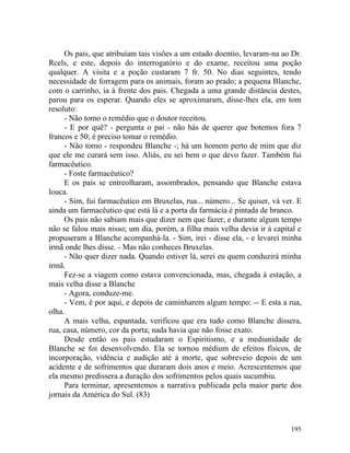 Os pais, que atribuíam tais visões a um estado doentio, levaram-na ao Dr.
Rcels, e este, depois do interrogatório e do exame, receitou uma poção
qualquer. A visita e a poção custaram 7 fr. 50. No dias seguintes, tendo
necessidade de forragem para os animais, foram ao prado; a pequena Blanche,
com o carrinho, ia à frente dos pais. Chegada a uma grande distância destes,
parou para os esperar. Quando eles se aproximaram, disse-lhes ela, em tom
resoluto:
     - Não tomo o remédio que o doutor receitou.
     - E por quê? - pergunta o pai - não hás de querer que botemos fora 7
francos e 50; é preciso tomar o remédio.
     - Não tomo - respondeu Blanche -; há um homem perto de mim que diz
que ele me curará sem isso. Aliás, eu sei bem o que devo fazer. Também fui
farmacêutico.
     - Foste farmacêutico?
     E os pais se entreolharam, assombrados, pensando que Blanche estava
louca.
     - Sim, fui farmacêutico em Bruxelas, rua... número... Se quiser, vá ver. E
ainda um farmacêutico que está lá e a porta da farmácia é pintada de branco.
     Os pais não sabiam mais que dizer nem que fazer, e durante algum tempo
não se falou mais nisso; um dia, porém, a filha mais velha devia ir à capital e
propuseram a Blanche acompanhá-la. - Sim, irei - disse ela, - e levarei minha
irmã onde lhes disse. - Mas não conheces Bruxelas.
     - Não quer dizer nada. Quando estiver lá, serei eu quem conduzirá minha
irmã.
     Fez-se a viagem como estava convencionada, mas, chegada à estação, a
mais velha disse a Blanche
     - Agora, conduze-me.
     - Vem, é por aqui, e depois de caminharem algum tempo: -- E esta a rua,
olha.
     A mais velha, espantada, verificou que era tudo como Blanche dissera,
rua, casa, número, cor da porta; nada havia que não fosse exato.
     Desde então os pais estudaram o Espiritismo, e a mediunidade de
Blanche se foi desenvolvendo. Ela se tornou médium de efeitos físicos, de
incorporação, vidência e audição até à morte, que sobreveio depois de um
acidente e de sofrimentos que duraram dois anos e meio. Acrescentemos que
ela mesmo predissera a duração dos sofrimentos pelos quais sucumbiu.
     Para terminar, apresentemos a narrativa publicada pela maior parte dos
jornais da América do Sul. (83)



                                                                           195
 
