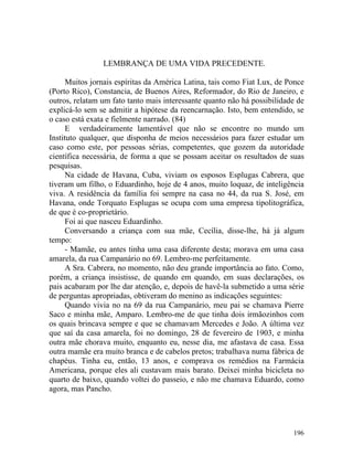 LEMBRANÇA DE UMA VIDA PRECEDENTE.

      Muitos jornais espíritas da América Latina, tais como Fiat Lux, de Ponce
(Porto Rico), Constancia, de Buenos Aires, Reformador, do Rio de Janeiro, e
outros, relatam um fato tanto mais interessante quanto não há possibilidade de
explicá-lo sem se admitir a hipótese da reencarnação. Isto, bem entendido, se
o caso está exata e fielmente narrado. (84)
      E verdadeiramente lamentável que não se encontre no mundo um
Instituto qualquer, que disponha de meios necessários para fazer estudar um
caso como este, por pessoas sérias, competentes, que gozem da autoridade
científica necessária, de forma a que se possam aceitar os resultados de suas
pesquisas.
      Na cidade de Havana, Cuba, viviam os esposos Esplugas Cabrera, que
tiveram um filho, o Eduardinho, hoje de 4 anos, muito loquaz, de inteligência
viva. A residência da família foi sempre na casa no 44, da rua S. José, em
Havana, onde Torquato Esplugas se ocupa com uma empresa tipolitográfica,
de que é co-proprietário.
      Foi ai que nasceu Eduardinho.
      Conversando a criança com sua mãe, Cecília, disse-lhe, há já algum
tempo:
      - Mamãe, eu antes tinha uma casa diferente desta; morava em uma casa
amarela, da rua Campanário no 69. Lembro-me perfeitamente.
      A Sra. Cabrera, no momento, não deu grande importância ao fato. Como,
porém, a criança insistisse, de quando em quando, em suas declarações, os
pais acabaram por lhe dar atenção, e, depois de havê-la submetido a uma série
de perguntas apropriadas, obtiveram do menino as indicações seguintes:
      Quando vivia no na 69 da rua Campanário, meu pai se chamava Pierre
Saco e minha mãe, Amparo. Lembro-me de que tinha dois irmãozinhos com
os quais brincava sempre e que se chamavam Mercedes e João. A última vez
que saí da casa amarela, foi no domingo, 28 de fevereiro de 1903, e minha
outra mãe chorava muito, enquanto eu, nesse dia, me afastava de casa. Essa
outra mamãe era muito branca e de cabelos pretos; trabalhava numa fábrica de
chapéus. Tinha eu, então, 13 anos, e comprava os remédios na Farmácia
Americana, porque eles ali custavam mais barato. Deixei minha bicicleta no
quarto de baixo, quando voltei do passeio, e não me chamava Eduardo, como
agora, mas Pancho.




                                                                          196
 
