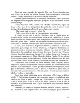 Diante de uma exposição tão natural e feita com firmeza estranha, por
uma criança de 4 anos, os pais de Eduardo ficaram perplexos, tanto mais
quanto a criança nunca estivera no número 69 da Campanário.
      Passado o primeiro momento de impressão, os esposos Cabrera pensaram
em empreender investigações para ver o que podia existir de verdade no que
dizia a criança.
      Muitos dias mais tarde, saíram com Eduardo e vieram ter, depois de
longa volta, à casa da rua Campanário, desconhecida, assim da criança como
dos pais. Quando chegaram, Eduardo a reconheceu num instante.
      - Olha a casa onde eu morava - gritou ele.
      - Então, entra - disse o pai -, se é verdade que a reconheces.
      A criança correu para o interior, dirigiu-se para a escada, subiu ao
primeiro andar, entrou nos apartamentos, como se os conhecesse, e desceu
muito pesaroso por não encontrar mais seus parentes, mas outras pessoas que
não sabia quem eram. Também não encontrou os brinquedos com os quais,
dizia, tanto se divertira, junto dos seus irmãos de outrora, Mercedes e João.
      O casal, dado o resultado da primeira tentativa, continuou as pesquisas
necessárias para atingir as provas definitivas, e chegaram, finalmente, às
conclusões, com o concurso de elementos oficiais: 1°, a casa no 69 da rua
Campanário foi ocupada até pouco tempo, depois de fevereiro de 1903, por
Antonio Saco, hoje ausente de Havana; 29, a mulher chamava-se Amparo, e
do casamento nasceram três filhos, Mercedes, João e Pancho; 39, no mês de
fevereiro morreu este último, pelo que a família Saco deixou a casa; 49, bem
perto da casa, existe a farmácia onde o Eduardinho assegura que costumava ir.
      Examinando com cuidado os fatos narrados neste capítulo, parece
impossível explicá-los logicamente, em seu conjunto, por outra hipótese que
não seja a da reencarnação. Vimos que hereditariedade fisiológica não existe
para os fenômenos intelectuais, não só porque os homens de gênio saem, as
mais das vezes, dos meios menos cultivados, como porque seus descendentes
não lhes herdam as faculdades.
      Existe uma lei de inatividade, como a formulou o Dr. Lucas no último
século. O Espírito que se encarna traz, em estado latente, o resultado de seus
estudos anteriores, e assim, quando as circunstâncias o permitem, certas
crianças apresentam, desde a mais tenra idade, aptidões incríveis para a
aquisição de conhecimentos, que exigem, nos outros seres humanos, longos
anos de estudo.
      Entretanto, as formas da atividade humana, artística, literária, científica,
etc., mostram-se com tal precocidade nas crianças-prodigio, que é realmente



                                                                              197
 