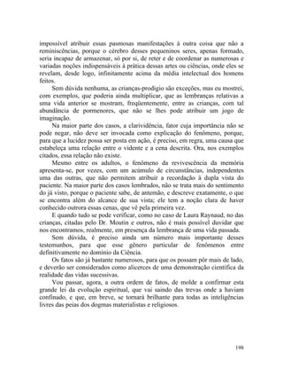 impossível atribuir essas pasmosas manifestações à outra coisa que não a
reminiscências, porque o cérebro desses pequeninos seres, apenas formado,
seria incapaz de armazenar, só por si, de reter e de coordenar as numerosas e
variadas noções indispensáveis à prática dessas artes ou ciências, onde eles se
revelam, desde logo, infinitamente acima da média intelectual dos homens
feitos.
     Sem dúvida nenhuma, as crianças-prodigio são exceções, mas eu mostrei,
com exemplos, que poderia ainda multiplicar, que as lembranças relativas a
uma vida anterior se mostram, freqüentemente, entre as crianças, com tal
abundância de pormenores, que não se lhes pode atribuir um jogo de
imaginação.
     Na maior parte dos casos, a clarividência, fator cuja importância não se
pode negar, não deve ser invocada como explicação do fenômeno, porque,
para que a lucidez possa ser posta em ação, é preciso, em regra, uma causa que
estabeleça uma relação entre o vidente e a cena descrita. Ora, nos exemplos
citados, essa relação não existe.
     Mesmo entre os adultos, o fenômeno da revivescência da memória
apresenta-se, por vezes, com um acúmulo de circunstâncias, independentes
uma das outras, que não permitem atribuir a recordação à dupla vista do
paciente. Na maior parte dos casos lembrados, não se trata mais do sentimento
do já visto, porque o paciente sabe, de antemão, e descreve exatamente, o que
se encontra além do alcance de sua vista; ele tem a noção clara de haver
conhecido outrora essas cenas, que vê pela primeira vez.
     E quando tudo se pode verificar, como no caso de Laura Raynaud, no das
crianças, citadas pelo Dr. Moutin e outros, não é mais possível duvidar que
nos encontramos, realmente, em presença da lembrança de uma vida passada.
     Sem dúvida, é preciso ainda um número mais importante desses
testemunhos, para que esse gênero particular de fenômenos entre
definitivamente no domínio da Ciência.
     Os fatos são já bastante numerosos, para que os possam pôr mais de lado,
e deverão ser considerados como alicerces de uma demonstração científica da
realidade das vidas sucessivas.
     Vou passar, agora, a outra ordem de fatos, de molde a confirmar esta
grande lei da evolução espiritual, que vai saindo das trevas onde a haviam
confinado, e que, em breve, se tornará brilhante para todas as inteligências
livres das peias dos dogmas materialistas e religiosos.




                                                                           198
 