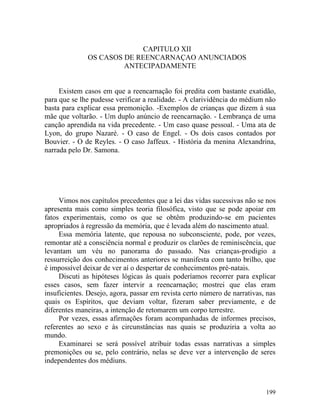 CAPITULO XII
              OS CASOS DE REENCARNAÇAO ANUNCIADOS
                       ANTECIPADAMENTE


     Existem casos em que a reencarnação foi predita com bastante exatidão,
para que se lhe pudesse verificar a realidade. - A clarividência do médium não
basta para explicar essa premonição. -Exemplos de crianças que dizem à sua
mãe que voltarão. - Um duplo anúncio de reencarnação. - Lembrança de uma
canção aprendida na vida precedente. - Um caso quase pessoal. - Uma ata de
Lyon, do grupo Nazaré. - O caso de Engel. - Os dois casos contados por
Bouvier. - O de Reyles. - O caso Jaffeux. - História da menina Alexandrina,
narrada pelo Dr. Samona.




     Vimos nos capítulos precedentes que a lei das vidas sucessivas não se nos
apresenta mais como simples teoria filosófica, visto que se pode apoiar em
fatos experimentais, como os que se obtêm produzindo-se em pacientes
apropriados à regressão da memória, que é levada além do nascimento atual.
     Essa memória latente, que repousa no subconsciente, pode, por vezes,
remontar até a consciência normal e produzir os clarões de reminiscência, que
levantam um véu no panorama do passado. Nas crianças-prodigio a
ressurreição dos conhecimentos anteriores se manifesta com tanto brilho, que
é impossível deixar de ver aí o despertar de conhecimentos pré-natais.
     Discuti as hipóteses lógicas às quais poderíamos recorrer para explicar
esses casos, sem fazer intervir a reencarnação; mostrei que elas eram
insuficientes. Desejo, agora, passar em revista certo número de narrativas, nas
quais os Espíritos, que deviam voltar, fizeram saber previamente, e de
diferentes maneiras, a intenção de retomarem um corpo terrestre.
     Por vezes, essas afirmações foram acompanhadas de informes precisos,
referentes ao sexo e às circunstâncias nas quais se produziria a volta ao
mundo.
     Examinarei se será possível atribuir todas essas narrativas a simples
premonições ou se, pelo contrário, nelas se deve ver a intervenção de seres
independentes dos médiuns.



                                                                           199
 