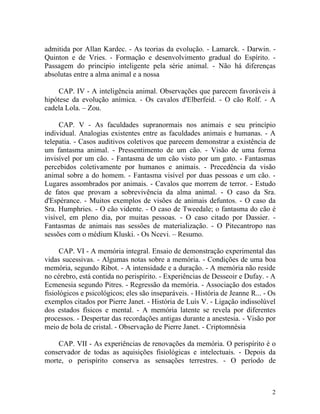 admitida por Allan Kardec. - As teorias da evolução. - Lamarck. - Darwin. -
Quinton e de Vries. - Formação e desenvolvimento gradual do Espírito. -
Passagem do princípio inteligente pela série animal. - Não há diferenças
absolutas entre a alma animal e a nossa

     CAP. IV - A inteligência animal. Observações que parecem favoráveis à
hipótese da evolução anímica. - Os cavalos d'Elberfeid. - O cão Rolf. - A
cadela Lola. – Zou.

     CAP. V - As faculdades supranormais nos animais e seu princípio
individual. Analogias existentes entre as faculdades animais e humanas. - A
telepatia. - Casos auditivos coletivos que parecem demonstrar a existência de
um fantasma animal. - Pressentimento de um cão. - Visão de uma forma
invisível por um cão. - Fantasma de um cão visto por um gato. - Fantasmas
percebidos coletivamente por humanos e animais. - Precedência da visão
animal sobre a do homem. - Fantasma visível por duas pessoas e um cão. -
Lugares assombrados por animais. - Cavalos que morrem de terror. - Estudo
de fatos que provam a sobrevivência da alma animal. - O caso da Sra.
d'Espérance. - Muitos exemplos de visões de animais defuntos. - O caso da
Sra. Humphries. - O cão vidente. - O caso de Tweedale; o fantasma do cão é
visível, em pleno dia, por muitas pessoas. - O caso citado por Dassier. -
Fantasmas de animais nas sessões de materialização. - O Pitecantropo nas
sessões com o médium Kluski. - Os Ncevi. – Resumo.

      CAP. VI - A memória integral. Ensaio de demonstração experimental das
vidas sucessivas. - Algumas notas sobre a memória. - Condições de uma boa
memória, segundo Ribot. - A intensidade e a duração. - A memória não reside
no cérebro, está contida no perispírito. - Experiências de Desseoir e Dufay. - A
Ecmenesia segundo Pitres. - Regressão da memória. - Associação dos estados
fisiológicos e psicológicos; eles são inseparáveis. - História de Jeanne R... - Os
exemplos citados por Pierre Janet. - História de Luís V. - Ligação indissolúvel
dos estados físicos e mental. - A memória latente se revela por diferentes
processos. - Despertar das recordações antigas durante a anestesia. - Visão por
meio de bola de cristal. - Observação de Pierre Janet. - Criptomnésia

    CAP. VII - As experiências de renovações da memória. O perispírito é o
conservador de todas as aquisições fisiológicas e intelectuais. - Depois da
morte, o perispírito conserva as sensações terrestres. - O período de



                                                                                2
 