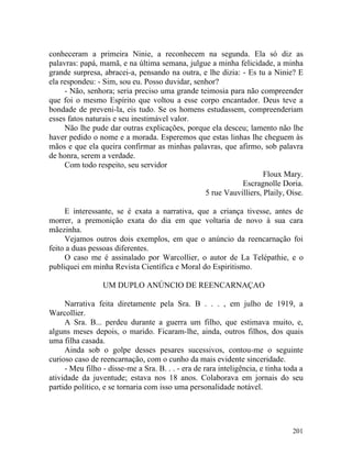 conheceram a primeira Ninie, a reconhecem na segunda. Ela só diz as
palavras: papá, mamã, e na última semana, julgue a minha felicidade, a minha
grande surpresa, abracei-a, pensando na outra, e lhe dizia: - Es tu a Ninie? E
ela respondeu: - Sim, sou eu. Posso duvidar, senhor?
     - Não, senhora; seria preciso uma grande teimosia para não compreender
que foi o mesmo Espírito que voltou a esse corpo encantador. Deus teve a
bondade de preveni-la, eis tudo. Se os homens estudassem, compreenderiam
esses fatos naturais e seu inestimável valor.
     Não lhe pude dar outras explicações, porque ela desceu; lamento não lhe
haver pedido o nome e a morada. Esperemos que estas linhas lhe cheguem às
mãos e que ela queira confirmar as minhas palavras, que afirmo, sob palavra
de honra, serem a verdade.
     Com todo respeito, seu servidor
                                                                   Floux Mary.
                                                            Escragnolle Doria.
                                                5 rue Vauvilliers, Plaily, Oise.

     E interessante, se é exata a narrativa, que a criança tivesse, antes de
morrer, a premonição exata do dia em que voltaria de novo à sua cara
mãezinha.
     Vejamos outros dois exemplos, em que o anúncio da reencarnação foi
feito a duas pessoas diferentes.
     O caso me é assinalado por Warcollier, o autor de La Telépathie, e o
publiquei em minha Revista Científica e Moral do Espiritismo.

                 UM DUPLO ANÚNCIO DE REENCARNAÇAO

     Narrativa feita diretamente pela Sra. B . . . , em julho de 1919, a
Warcollier.
     A Sra. B... perdeu durante a guerra um filho, que estimava muito, e,
alguns meses depois, o marido. Ficaram-lhe, ainda, outros filhos, dos quais
uma filha casada.
     Ainda sob o golpe desses pesares sucessivos, contou-me o seguinte
curioso caso de reencarnação, com o cunho da mais evidente sinceridade.
     - Meu filho - disse-me a Sra. B. . . - era de rara inteligência, e tinha toda a
atividade da juventude; estava nos 18 anos. Colaborava em jornais do seu
partido político, e se tornaria com isso uma personalidade notável.




                                                                                201
 