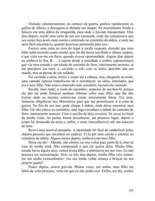 Alistado voluntariamente, no começo da guerra, ganhou rapidamente os
galões de alferes, e distinguiu-se durante um ataque; foi mortalmente ferido e
faleceu em uma aldeia da retaguarda, para onde o haviam transportado. Oito
dias depois, recebi uma carta de um seu camarada, onde me comunicava que
seu corpo fora posto num caixão e enterrado no cemitério da aldeia, e onde me
seria fácil encontrá-lo, quando houvesse permissão para isso.
     Escrevi uma carta ao cura do lugar e recebi resposta, dizendo que meu
filho tinha morrido como cristão, que ele lhe havia recolhido o último suspiro,
e que viria ver-me em Paris, quando tivesse oportunidade. Alguns dias depois
eu sonhava (a Sra. B. . . é sujeita desde a mocidade a sonhos supranormais)
que via uma estrada e um talude de caminho de ferro, inteiramente arenoso; aí
me precipitei em terra, e, cavando o solo com as mãos, descobri não um
ataúde, mas as pernas de um soldado.
     Fui cavando a areia, retirei o corpo até a cabeça, mas, chegando ao rosto,
uma camada espessa impedia-me de o reconhecer; eu sabia, entretanto, que
era o meu filho. Não estava enterrado num cemitério, haviam-me mentido.
     Recebi, mais tarde, a visita do sacerdote; suspeitei de sua boa-fé, porque
ele não me pôde fornecer nenhum informe sobre meu filho, que lhe não
tivesse dado eu mesma; contou-me coisas inteiramente falsas. Fiz, pois,
inúmeras diligências nos Ministérios para que me permitissem ir à zona de
guerra. No fim de um ano, pude chegar à aldeia, onde devia encontrar meu
filho. Ele não estava no cemitério, mas logo reconheci o talude do caminho de
ferro, inteiramente arenoso. Com o auxilio de dois coveiros, fiz cavar no local
da minha visão. As pernas foram descobertas, em primeiro lugar, depois o
corpo foi destacado da areia e, enfim, o rosto irreconhecível sob sua máscara
de terra.
     Revivi meu horrível pesadelo. A identidade foi fácil de estabelecer pelos
objetos pessoais que encontrei no cadáver. Fi-lo pôr num caixão e enterrar no
cemitério da aldeia. Alguns meses depois, sonhava com meu filho.
     Dizia-me ele: - Mamãe, não chores, eu vou voltar para junto de ti, mas na
casa de minha irmã. Não compreendi o que ele queria dizer. Minha filha,
casada havia alguns anos, nunca tivera filho, e entristecia-me por isso. Eu não
pensava em reencarnação. Dois ou três dias depois, minha filha veio contar-
me um sonho extraordinário: vira seu irmão voltar criança e brincar no seu
próprio quarto!
     Pouco depois, estava grávida. Muitas vezes, em sonho, meu filho me
falou da volta próxima, volta em que eu não podia crer. Enfim, um dia, sonhei




                                                                           202
 