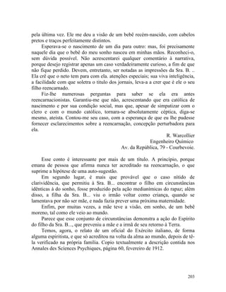 pela última vez. Ele me deu a visão de um bebê recém-nascido, com cabelos
pretos e traços perfeitamente distintos.
     Esperava-se o nascimento de um dia para outro: mas, foi precisamente
naquele dia que o bebê do meu sonho nasceu em minhas mãos. Reconheci-o,
sem dúvida possível. Não acrescentarei qualquer comentário à narrativa,
porque desejo registrar apenas um caso verdadeiramente curioso, a fim de que
não fique perdido. Devem, entretanto, ser notadas as impressões da Sra. B. ..
Ela crê que o neto tem para com ela. atenções especiais; sua viva inteligência,
a facilidade com que soletra o titulo dos jornais, leva-a a crer que é ele o seu
filho reencarnado.
     Fiz-lhe numerosas perguntas para saber se ela era antes
reencarnacionistas. Garantiu-me que não, acrescentando que era católica de
nascimento e por sua condição social, mas que, apesar de simpatizar com o
clero e com o mundo católico, tornara-se absolutamente céptica, diga-se
mesmo, ateísta. Contou-me seu caso, com a esperança de que eu lhe pudesse
fornecer esclarecimentos sobre a reencarnação, concepção perturbadora para
ela.
                                                                  R. Warcollier
                                                          Engenheiro Químico
                                            Av. da República, 79 - Courbevoie.

     Esse conto é interessante por mais de um título. A princípio, porque
emana de pessoa que afirma nunca ter acreditado na reencarnação, o que
suprime a hipótese de uma auto-sugestão.
     Em segundo lugar, é mais que provável que o caso nítido de
clarividência, que permitiu à Sra. B... encontrar o filho em circunstâncias
idênticas à do sonho, fosse produzido pela ação medianímicas do rapaz; além
disso, a filha da Sra. B... viu o irmão voltar como criança, quando se
lamentava por não ser mãe, e nada fazia prever uma próxima maternidade.
     Enfim, por muitas vezes, a mãe teve a visão, em sonho, de um bebê
moreno, tal como ele veio ao mundo.
     Parece que esse conjunto de circunstâncias demonstra a ação do Espírito
do filho da Sra. B..., que preveniu a mãe e a irmã de seu retorno à Terra.
     Temos, agora, o relato de um oficial do Exército italiano, de forma
alguma espiritista, e que só acreditou na volta da alma ao mundo, depois de tê-
la verificado na própria família. Copio textualmente a descrição contida nos
Annales des Scíences Psychiques, página 60, fevereiro de 1912.




                                                                            203
 