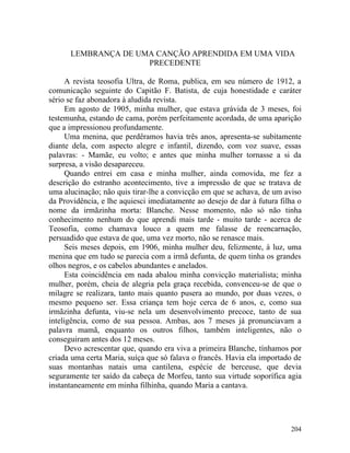 LEMBRANÇA DE UMA CANÇÃO APRENDIDA EM UMA VIDA
                     PRECEDENTE

      A revista teosofia Ultra, de Roma, publica, em seu número de 1912, a
comunicação seguinte do Capitão F. Batista, de cuja honestidade e caráter
sério se faz abonadora à aludida revista.
      Em agosto de 1905, minha mulher, que estava grávida de 3 meses, foi
testemunha, estando de cama, porém perfeitamente acordada, de uma aparição
que a impressionou profundamente.
      Uma menina, que perdêramos havia três anos, apresenta-se subitamente
diante dela, com aspecto alegre e infantil, dizendo, com voz suave, essas
palavras: - Mamãe, eu volto; e antes que minha mulher tornasse a si da
surpresa, a visão desapareceu.
      Quando entrei em casa e minha mulher, ainda comovida, me fez a
descrição do estranho acontecimento, tive a impressão de que se tratava de
uma alucinação; não quis tirar-lhe a convicção em que se achava, de um aviso
da Providência, e lhe aquiesci imediatamente ao desejo de dar à futura filha o
nome da irmãzinha morta: Blanche. Nesse momento, não só não tinha
conhecimento nenhum do que aprendi mais tarde - muito tarde - acerca de
Teosofia, como chamava louco a quem me falasse de reencarnação,
persuadido que estava de que, uma vez morto, não se renasce mais.
      Seis meses depois, em 1906, minha mulher deu, felizmente, à luz, uma
menina que em tudo se parecia com a irmã defunta, de quem tinha os grandes
olhos negros, e os cabelos abundantes e anelados.
      Esta coincidência em nada abalou minha convicção materialista; minha
mulher, porém, cheia de alegria pela graça recebida, convenceu-se de que o
milagre se realizara, tanto mais quanto pusera ao mundo, por duas vezes, o
mesmo pequeno ser. Essa criança tem hoje cerca de 6 anos, e, como sua
irmãzinha defunta, viu-se nela um desenvolvimento precoce, tanto de sua
inteligência, como de sua pessoa. Ambas, aos 7 meses já pronunciavam a
palavra mamã, enquanto os outros filhos, também inteligentes, não o
conseguiram antes dos 12 meses.
      Devo acrescentar que, quando era viva a primeira Blanche, tínhamos por
criada uma certa Maria, suíça que só falava o francês. Havia ela importado de
suas montanhas natais uma cantilena, espécie de berceuse, que devia
seguramente ter saído da cabeça de Morfeu, tanto sua virtude soporífica agia
instantaneamente em minha filhinha, quando Maria a cantava.




                                                                          204
 
