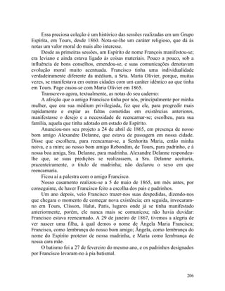 Essa preciosa coleção é um histórico das sessões realizadas em um Grupo
Espírita, em Tours, desde 1860. Nota-se-lhe um caráter religioso, que dá às
notas um valor moral do mais alto interesse.
     Desde as primeiras sessões, um Espírito de nome François manifestou-se;
era leviano e ainda estava ligado às coisas materiais. Pouco a pouco, sob a
influência de bons conselhos, emendou-se, e suas comunicações denotavam
evolução moral muito acentuada. Francisco tinha uma individualidade
verdadeiramente diferente da médium, a Srta. Maria Olivier, porque, muitas
vezes, se manifestava em outras cidades com um caráter idêntico ao que tinha
em Tours. Page casou-se com Maria Olivier em 1865.
     Transcrevo agora, textualmente, as notas do seu caderno:
     A afeição que o amigo Francisco tinha por nós, principalmente por minha
mulher, que era sua médium privilegiada, fez que ele, para progredir mais
rapidamente e expiar as faltas cometidas em existências anteriores,
manifestasse o desejo e a necessidade de reencarnar-se; escolheu, para sua
família, aquela que tinha adotado em estado de Espírito.
     Anunciou-nos seu projeto a 24 de abril de 1865, em presença de nosso
bom amigo Alexandre Delanne, que estava de passagem em nossa cidade.
Disse que escolhera, para reencarnar-se, a Senhorita Maria, então minha
noiva, e a mim; ao nosso bom amigo Rebondim, de Tours, para padrinho, e à
nossa boa amiga, Sra. Delanne, para madrinha. Alexandre Delanne respondeu-
lhe que, se suas predições se realizassem, a Sra. Delanne aceitaria,
prazenteiramente, o titulo de madrinha; não declarou o sexo em que
reencarnaria.
     Ficou aí a palestra com o amigo Francisco.
     Nosso casamento realizou-se a 5 de maio de 1865, um mês antes, por
conseguinte, de haver Francisco feito a escolha dos pais e padrinhos.
     Um ano depois, veio Francisco trazer-nos suas despedidas, dizendo-nos
que chegara o momento de começar nova existência; em seguida, invocaram-
no em Tours, Clisson, Halut, Paris, lugares onde já se tinha manifestado
anteriormente, porém, ele nunca mais se comunicou; não havia duvidar:
Francisco estava reencarnado. A 29 de janeiro de 1867, tivemos a alegria de
ver nascer uma filha, à qual demos o nome de Ângela Maria Francisca;
Francisca, como lembrança do nosso bom amigo; Ângela, como lembrança do
nome do Espírito protetor de nossa madrinha, e Maria como lembrança de
nossa cara mãe.
     O batismo foi a 27 de fevereiro do mesmo ano, e os padrinhos designados
por Francisco levaram-no à pia batismal.



                                                                        206
 