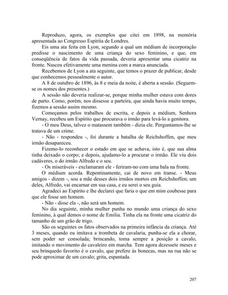 Reproduzo, agora, os exemplos que citei em 1898, na memória
apresentada ao Congresso Espírita de Londres.
     Eis uma ata feita em Lyon, segundo a qual um médium de incorporação
predisse o nascimento de uma criança do sexo feminino, e que, em
conseqüência de fatos da vida passada, deveria apresentar uma cicatriz na
fronte. Nasceu efetivamente uma menina com a marca anunciada.
     Recebemos de Lyon a ata seguinte, que temos o prazer de publicar, desde
que conhecemos pessoalmente o autor.
     A 8 de outubro de 1896, às 8 e meia da noite, é aberta a sessão. (Seguem-
se os nomes dos presentes.)
     A sessão não deveria realizar-se, porque minha mulher estava com dores
de parto. Como, porém, nos dissesse a parteira, que ainda havia muito tempo,
fizemos a sessão assim mesmo.
     Começamos pelos trabalhos de escrita, e depois a médium, Senhora
Vernay, recebeu um Espírito que procurava o irmão para levá-lo a genitora.
     - O meu Deus, talvez o matassem também - dizia ele. Perguntamos-lhe se
tratava de um crime.
     - Não - respondeu -, foi durante a batalha de Reichshoffen, que meu
irmão desapareceu.
     Fizemo-lo reconhecer o estado em que se achava, isto é, que sua alma
tinha deixado o corpo; e depois, ajudamo-lo a procurar o irmão. Ele viu dois
cadáveres, o do irmão Alfredo e o seu.
     - Os miseráveis - exclamaram ele - feriram-no com uma bala na fronte.
     O médium acorda. Repentinamente, cai de novo em transe. - Meus
amigos - dizem -, sou a mãe desses dois irmãos mortos em Reichshoffen; um
deles, Alfredo, vai encarnar em sua casa, e eu serei o seu guia.
     Agradeci ao Espírito e lhe declarei que faria o que em mim coubesse para
que ele fosse um homem.
     - Não - disse ela -, não será um homem.
     No dia seguinte, minha mulher punha no mundo uma criança do sexo
feminino, à qual demos o nome de Emilia. Tinha ela na fronte uma cicatriz do
tamanho de um grão de trigo.
     São os seguintes os fatos observados na primeira infância da criança. Até
3 meses, quando eu imitava a trombeta de cavalaria, punha-se ela a chorar,
sem poder ser consolada; brincando, toma sempre a posição a cavalo,
imitando o movimento do cavaleiro em marcha. Tem agora dezessete meses e
seu brinquedo favorito é o cavalo, que prefere às bonecas, mas na rua não se
pode aproximar de um cavalo; grita, espantada.



                                                                          207
 