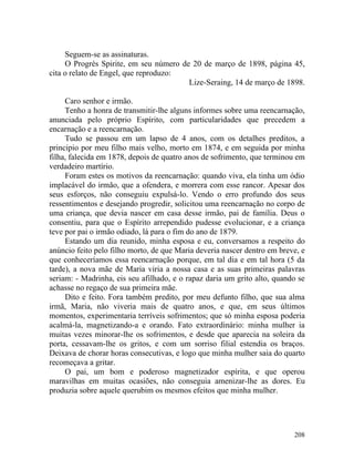 Seguem-se as assinaturas.
     O Progrès Spirite, em seu número de 20 de março de 1898, página 45,
cita o relato de Engel, que reproduzo:
                                        Lize-Seraing, 14 de março de 1898.

     Caro senhor e irmão.
     Tenho a honra de transmitir-lhe alguns informes sobre uma reencarnação,
anunciada pelo próprio Espírito, com particularidades que precedem a
encarnação e a reencarnação.
     Tudo se passou em um lapso de 4 anos, com os detalhes preditos, a
principio por meu filho mais velho, morto em 1874, e em seguida por minha
filha, falecida em 1878, depois de quatro anos de sofrimento, que terminou em
verdadeiro martírio.
     Foram estes os motivos da reencarnação: quando viva, ela tinha um ódio
implacável do irmão, que a ofendera, e morrera com esse rancor. Apesar dos
seus esforços, não conseguiu expulsá-lo. Vendo o erro profundo dos seus
ressentimentos e desejando progredir, solicitou uma reencarnação no corpo de
uma criança, que devia nascer em casa desse irmão, pai de família. Deus o
consentiu, para que o Espírito arrependido pudesse evolucionar, e a criança
teve por pai o irmão odiado, lá para o fim do ano de 1879.
     Estando um dia reunido, minha esposa e eu, conversamos a respeito do
anúncio feito pelo filho morto, de que Maria deveria nascer dentro em breve, e
que conheceríamos essa reencarnação porque, em tal dia e em tal hora (5 da
tarde), a nova mãe de Maria viria a nossa casa e as suas primeiras palavras
seriam: - Madrinha, eis seu afilhado, e o rapaz daria um grito alto, quando se
achasse no regaço de sua primeira mãe.
     Dito e feito. Fora também predito, por meu defunto filho, que sua alma
irmã, Maria, não viveria mais de quatro anos, e que, em seus últimos
momentos, experimentaria terríveis sofrimentos; que só minha esposa poderia
acalmá-la, magnetizando-a e orando. Fato extraordinário: minha mulher ia
muitas vezes minorar-lhe os sofrimentos, e desde que aparecia na soleira da
porta, cessavam-lhe os gritos, e com um sorriso filial estendia os braços.
Deixava de chorar horas consecutivas, e logo que minha mulher saia do quarto
recomeçava a gritar.
     O pai, um bom e poderoso magnetizador espírita, e que operou
maravilhas em muitas ocasiões, não conseguia amenizar-lhe as dores. Eu
produzia sobre aquele querubim os mesmos efeitos que minha mulher.




                                                                          208
 