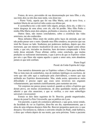 Fomos, de novo, prevenidos de sua desencarnação por meu filho, e ela,
sua irmã, dois ou três dias mais tarde, veio dizer-me:
     - Pierre Verly, aquela que foi sua filha Maria, está de novo livre, e
também liberta de um terrível ódio contra seu último pai.
     E aconselhava-me a não nutrir ódio algum, porque, dizia ela, o ódio é a
maior desgraça de uma alma; com ele, não há perdão. Meu filho Pedro e
minha filha Maria eram dois adeptos, profundos e sinceros, do Espiritismo.
     Outros fatos, não menos concludentes, sobre a existência das vidas
anteriores, me são conhecidos.
     Meus defuntos filhos eram tão unidos pelos laços da amizade, que um
não podia passar sem o outro. Quando meu filho estudava, era preciso que sua
irmã lhe ficasse ao lado. Soubemos por poderosos médiuns, depois que eles
morreram, que um número incalculável de anos os havia ligado como almas
irmãs, e que nós, iniciados na doutrina, bem devíamos compreender a forte
razão dessa amizade. Posso afirmar, enfim, como conclusão, que muitas
predições se realizaram inteiramente, o que é prova de que os Espíritos velam
por nós e que Deus não separa aqueles a quem o amor uniu, nem abandona
jamais os que nele confiam.
                                                                    Pierre Engel
                                              Presid. da União Espirita de Liège.

     Essa narrativa demonstra que os Espíritos voltam a Terra para melhorar.
Não se trata mais de sonâmbulos, mas de médiuns tiptólogos ou escritores, de
sorte que não cabe aqui a explicação pela clarividência, a menos que seja
atribuída aos Espíritos desencarnados. Mas, ainda assim, apresenta-se outra
dificuldade: é preciso supor que esses seres invisíveis nos enganam
voluntariamente, que mentem cientificamente, para sustentar um erro.
     Tal conjetura me parece pouco razoável, quando se refere a Espíritos que
deram prova, em muitas circunstâncias, de altas qualidades morais; prefiro
admitir o que eles anunciam, e que se verifica, a crer num subterfúgio
universal e inverossímil.
     Extraio os dois fatos seguintes do Sr. Bouvier, grande magnetizador,
diretor do jornal La Paix Universelle, que se publica em Lyon.
     Um paciente, a quem ele costumava adormecer, e que goza, nesse estado,
da faculdade de ver os Espíritos, disse-lhe um dia, espontaneamente, que a
alma de uma religiosa desejava falar-lhe. Bouvier perguntou quem era e o que
desejava. Ela nomeou-se, indicou o convento situado em Ruão, onde habitava,
e disse que voltaria depois de sua morte, que seria próxima. Tanto o paciente



                                                                             209
 