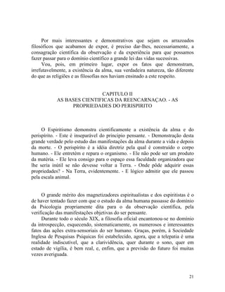Por mais interessantes e demonstrativos que sejam os arrazoados
filosóficos que acabamos de expor, é preciso dar-lhes, necessariamente, a
consagração científica da observação e da experiência para que possamos
fazer passar para o domínio científico a grande lei das vidas sucessivas.
     Vou, pois, em primeiro lugar, expor os fatos que demonstram,
irrefutavelmente, a existência da alma, sua verdadeira natureza, tão diferente
do que as religiões e as filosofias nos haviam ensinado a este respeito.


                            CAPITULO II
            AS BASES CIENTIFICAS DA REENCARNAÇAO. - AS
                 PROPRIEDADES DO PERISPIRITO



     O Espiritismo demonstra cientificamente a existência da alma e do
perispírito. - Este é inseparável do principio pensante. - Demonstração desta
grande verdade pelo estudo das manifestações da alma durante a vida e depois
da morte. - O perispírito é a idéia diretriz pela qual é construído o corpo
humano. - Ele entretém e repara o organismo. - Ele não pode ser um produto
da matéria. - Ele leva consigo para o espaço essa faculdade organizadora que
lhe seria inútil se não devesse voltar a Terra. - Onde pôde adquirir essas
propriedades? - Na Terra, evidentemente. - E lógico admitir que ele passou
pela escala animal.


     O grande mérito dos magnetizadores espiritualistas e dos espiritistas é o
de haver tentado fazer com que o estudo da alma humana passasse do domínio
da Psicologia propriamente dita para o da observação científica, pela
verificação das manifestações objetivas do ser pensante.
     Durante todo o século XIX, a filosofia oficial encantonou-se no domínio
da introspecção, esquecendo, sistematicamente, os numerosos e interessantes
fatos das ações extra-sensoriais do ser humano. Graças, porém, à Sociedade
Inglesa de Pesquisas Psíquicas foi estabelecido, agora, que a telepatia é uma
realidade indiscutível, que a clarividência, quer durante o sono, quer em
estado de vigília, é bem real, e, enfim, que a previsão do futuro foi muitas
vezes averiguada.



                                                                           21
 