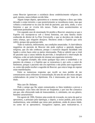 como Bouvier ignoravam a existência desse estabelecimento religioso, do
qual, mesmo, nunca tinham ouvido falar.
      Algum tempo depois, apresentou-se a mesma religiosa e disse que tinha
deixado o corpo terrestre, o que posteriormente se reconheceu exato, mas que
voltaria a reencarnar-se na casa da irmã do paciente, que teria, ainda, o sexo
feminino e que só viveria três meses. Todos esses acontecimentos se
realizaram pontualmente.
      Um segundo caso de encarnação foi predito a Bouvier; anunciou-se que o
Espírito iria incorporar-se sob a forma feminina, em uma família muito
conhecida do diretor de La Paix Universelle, e que se duvidava da vinda de
outra criança, que ninguém desejava. Declarou ainda o Espírito que seria
infeliz, porque não gostariam dele.
      Tudo se realizou, infelizmente, nas condições anunciadas. A clarividência
magnética do paciente de Bouvier não pode explicar a aparição daquela
religiosa, que ele não conheceu, porque o exercício daquela faculdade está
ligado a certos laços entre as partes interessadas. Pode-se admitir que a irmã
do paciente seja a causa indireta da previsão, é inexplicável a intervenção da
religiosa, a não ser pela intenção de retomar um organismo terrestre.
      No segundo exemplo, não existe qualquer laço entre o sonâmbulo e os
parentes da criança; e o Espírito que se reencarnou é, por certo, o autor do
fenômeno, porque o paciente não era espiritista e não podia auto-sugestionar-
se, como não podia receber a sugestão de Bouvier, que estava longe de esperar
essas manifestações.
      Entre as numerosas respostas que recebi ao meu pedido de me
comunicarem casos referentes à reencarnação, há uma de um dos meus antigos
colaboradores do jornal Le Spiritisme. Ela é interessante, por 'mais de um
título.

     Meu caro Dr. Delanne.
     Pede o amigo que lhe sejam comunicados os fatos tendentes a provar a
reencarnação: esses fatos não devem ser freqüentes, e por isso lhe comunico
um que, não oferecendo nada de transcendente, é, entretanto, em seu gênero,
bastante característico.
     Em agosto de 1886, fizemos uma sessão de evocação, no curso da qual se
apresentou, a principio pela tiptologia, e depois, a nosso pedido, pela escrita
medianímicas, uma entidade que meus país perderam, ainda de pouca idade,
ou como tal se apresentava. Assegurava esperar, para reencarnar-se, o




                                                                           210
 