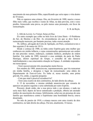 nascimento do meu primeiro filho, especificando que seria rapaz e viria dentro
de 18 meses.
     Não se esperava uma criança. Ora, em fevereiro de 1888, nascia o nosso
filho mais velho, que recebeu o nome de Allan, na data prevista, com o sexo
predito, fornecendo uma prova, ou pelo menos uma presunção, em favor da
reencarnação.
                                                              E. B. de Reyle.

     2, Allé du Levrier. Le Vernet, Seine-et-Oise.
     Eis outro exemplo que colho no belo livro de Léon Denis - O Problema
do Ser, do Destino e da Dor. As circunstâncias em que se deve fazer a
reencarnação merecem, por bastante precisas, toda a nossa atenção.
     Th. Jaffeux, advogado da Corte de Apelação, em Paris, comunicava-nos o
fato seguinte (5 de março de 1911):
     Desde o começo de 1908, eu tinha como Espirito-guia uma mulher que
conhecera em minha infância, e cujas comunicações apresentavam um caráter
de rara precisão: nomes, endereços, cuidados médicos, predições de ordem
familiar. Em junho de 1909, transmiti a essa entidade, da parte do Padre
Henrique, diretor espiritual do Grupo, o conselho de não demorar
indefinidamente a sua estacionária situação no Espaço. A entidade respondeu-
me nessa época:
     - Terei sucessivamente três encarnações muito breves.
     Em outubro de 1909, anunciou-me, espontaneamente, que iria reencarnar
em minha família, e designou o lugar da reencarnação: uma aldeia do
Departamento de Eure-et-Loire. Eu tinha aí, nessa ocasião, uma prima
grávida. Fiz, então, a seguinte pergunta:
     - Com que sinal é possível reconhecê-lo?
     - Terei uma cicatriz de dois centímetros, do lado direito da cabeça.
     A 15 de novembro, a mesma entidade anunciou-me que cessaria de
aparecer em janeiro seguinte e seria substituída por outro Espírito.
     Procurei, desde então, dar a essa prova todo o seu alcance, e nada me
seria mais fácil; depois de haver autenticado a predição, obteria um atestado
médico do nascimento da criança. Infelizmente, achei-me em presença de uma
família que manifestava contra o Espiritismo uma hostilidade bravia; estava
desarmado.
     No mês de janeiro de 1910, a criança nasceu com uma cicatriz de dois
centímetros, no lado direito da cabeça. Ela tem, atualmente, 14 meses.




                                                                          211
 