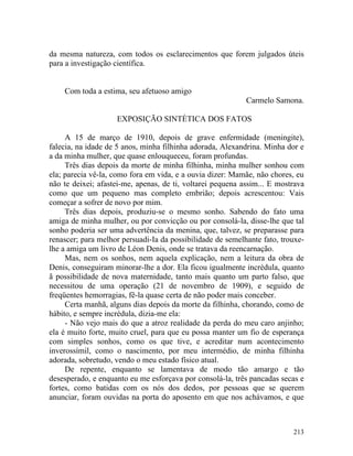 da mesma natureza, com todos os esclarecimentos que forem julgados úteis
para a investigação científica.


    Com toda a estima, seu afetuoso amigo
                                                            Carmelo Samona.

                    EXPOSIÇÃO SINTÉTICA DOS FATOS

     A 15 de março de 1910, depois de grave enfermidade (meningite),
falecia, na idade de 5 anos, minha filhinha adorada, Alexandrina. Minha dor e
a da minha mulher, que quase enlouqueceu, foram profundas.
     Três dias depois da morte de minha filhinha, minha mulher sonhou com
ela; parecia vê-la, como fora em vida, e a ouvia dizer: Mamãe, não chores, eu
não te deixei; afastei-me, apenas, de ti, voltarei pequena assim... E mostrava
como que um pequeno mas completo embrião; depois acrescentou: Vais
começar a sofrer de novo por mim.
     Três dias depois, produziu-se o mesmo sonho. Sabendo do fato uma
amiga de minha mulher, ou por convicção ou por consolá-la, disse-lhe que tal
sonho poderia ser uma advertência da menina, que, talvez, se preparasse para
renascer; para melhor persuadi-Ia da possibilidade de semelhante fato, trouxe-
lhe a amiga um livro de Léon Denis, onde se tratava da reencarnação.
     Mas, nem os sonhos, nem aquela explicação, nem a leitura da obra de
Denis, conseguiram minorar-lhe a dor. Ela ficou igualmente incrédula, quanto
ã possibilidade de nova maternidade, tanto mais quanto um parto falso, que
necessitou de uma operação (21 de novembro de 1909), e seguido de
freqüentes hemorragias, fê-la quase certa de não poder mais conceber.
     Certa manhã, alguns dias depois da morte da filhinha, chorando, como de
hábito, e sempre incrédula, dizia-me ela:
     - Não vejo mais do que a atroz realidade da perda do meu caro anjinho;
ela é muito forte, muito cruel, para que eu possa manter um fio de esperança
com simples sonhos, como os que tive, e acreditar num acontecimento
inverossímil, como o nascimento, por meu intermédio, de minha filhinha
adorada, sobretudo, vendo o meu estado físico atual.
     De repente, enquanto se lamentava de modo tão amargo e tão
desesperado, e enquanto eu me esforçava por consolá-la, três pancadas secas e
fortes, como batidas com os nós dos dedos, por pessoas que se querem
anunciar, foram ouvidas na porta do aposento em que nos achávamos, e que



                                                                          213
 