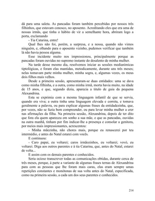 dá para uma saleta. As pancadas foram também percebidas por nossos três
filhinhos, que estavam conosco, no aposento. Acreditando eles que era uma de
nossas irmãs, que tinha o hábito de vir a semelhante hora, abriram logo a
porta, exclamando
      - Tia Catarina, entre!
      Qual lhes não foi, porém, a surpresa, e a nossa, quando não vimos
ninguém, e, olhando para o aposento vizinho, pudemos verificar que também
lá não havia pessoa alguma.
      Esse incidente muito nos impressionou, principalmente porque as
pancadas foram ouvidas no supremo instante do desalento de minha mulher.
      Na tarde desse mesmo dia, resolvemos iniciar as sessões medianímicas
tiptológicas, e foram elas mantidas, metodicamente, durante uns três meses;
nelas tomavam parte minha mulher, minha sogra, e, algumas vezes, os meus
dois filhos mais velhos.
      Desde a primeira sessão, apresentaram-se duas entidades: uma se dava
como minha filhinha, e a outra, como minha irmã, morta havia muito, na idade
de 15 anos, e que, segundo dizia, aparecia a titulo de guia da pequena
Alexandrina.
      Esta se exprimia com a mesma linguagem infantil de que se servia,
quando era viva; a outra tinha uma linguagem elevada e correta, e tomava
geralmente a palavra, ou para explicar algumas frases da entidadezinha, que,
por vezes, não se fazia bem compreender, ou para levar minha mulher a crer
nas afirmações da filha. Na primeira sessão, Alexandrina, depois de ter dito
que fora ela quem apareceu em sonho a sua mãe, e que as pancadas, ouvidas
na outra manhã, tinham por fim indicar-lhe a presença e consolar a genitora,
por meios mais impressionantes, acrescentou:
      - Minha mãezinha, não chores mais, porque eu renascerei por teu
intermédio, e antes do Natal estarei com vocês.
      E continuou:
      - Caro papai, eu voltarei; caros irmãozinhos, eu voltarei; vovó, eu
voltarei. Diga aos outros parentes e à tia Catarina, que, antes do Natal, estarei
de volta...
      E assim com os demais parentes e conhecidos.
      Seria ocioso transcrever todas as comunicações obtidas, durante cerca de
três meses, porque, à parte a variante de algumas frases ternas de Alexandrina
para com as pessoas que lhe foram mais caras, elas eram sempre umas
repetições constantes e monótonas de sua volta antes do Natal, especificada,
como na primeira sessão, a cada um dos seus parentes e conhecidos.



                                                                             214
 