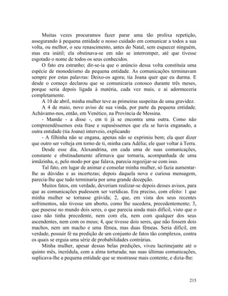 Muitas vezes procuramos fazer parar uma tão prolixa repetição,
assegurando à pequena entidade o nosso cuidado em comunicar a todos a sua
volta, ou melhor, o seu renascimento, antes do Natal, sem esquecer ninguém,
mas era inútil; ela obstinava-se em não se interromper, até que tivesse
esgotado o nome de todos os seus conhecidos.
     O fato era estranho; dir-se-ia que o anúncio dessa volta constituía uma
espécie de monodeismo da pequena entidade. As comunicações terminavam
sempre por estas palavras: Deixo-os agora; tia Joana quer que eu durma. E
desde o começo declarou que se comunicaria conosco durante três meses,
porque seria depois ligada à matéria, cada vez mais, e ai adormeceria
completamente.
     A 10 de abril, minha mulher teve as primeiras suspeitas de uma gravidez.
     A 4 de maio, novo aviso de sua vinda, por parte da pequena entidade.
Achávamo-nos, então, em Venético, na Província de Messina.
     - Mamãe - a disse -, em ti já se encontra uma outra. Como não
compreendêssemos esta frase e supuséssemos que ela se havia enganado, a
outra entidade (tia Joana) interveio, explicando
     - A filhinha não se engana, apenas não se exprimiu bem; ela quer dizer
que outro ser volteja em torno de ti, minha cara Adélia; ele quer voltar à Terra.
     Desde esse dia, Alexandrina, em cada uma de suas comunicações,
constante e obstinadamente afirmava que tornaria, acompanhada de uma
irmãzinha, e, pelo modo por que falava, parecia regozijar-se com isso.
     Tal fato, em lugar de animar e consolar minha mulher, só fazia aumentar-
lhe as dúvidas e as incertezas; depois daquela nova e curiosa mensagem,
parecia-lhe que tudo terminaria por uma grande decepção.
     Muitos fatos, em verdade, deveriam realizar-se depois desses avisos, para
que as comunicações pudessem ser verídicas. Era preciso, com efeito: 1 que
minha mulher se tornasse grávida; 2, que, em vista dos seus recentes
sofrimentos, não tivesse um aborto, como lhe sucedera, precedentemente; 3,
que pusesse no mundo dois seres, o que parecia ainda mais difícil, visto que o
caso não tinha precedente, nem com ela, nem com qualquer dos seus
ascendentes, nem com os meus; 4, que tivesse dois seres, que não fossem dois
machos, nem um macho e uma fêmea, mas duas fêmeas. Seria difícil, em
verdade, possuir fé na predição de um conjunto de fatos tão complexos, contra
os quais se erguia uma série de probabilidades contrárias.
     Minha mulher, apesar dessas belas predições, viveu lacrimejante até o
quinto mês, incrédula, com a alma torturada; nas suas últimas comunicações,
suplicava-lhe a pequena entidade que se mostrasse mais contente, e dizia-lhe:



                                                                             215
 
