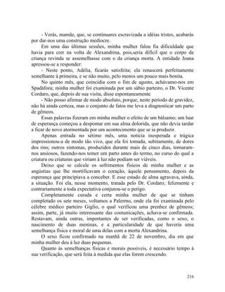 - Verás, mamãe, que, se continuares escravizada a idéias tristes, acabarás
por dar-nos uma construção medíocre.
     Em uma das últimas sessões, minha mulher falou fia dificuldade que
havia para crer na volta de Alexandrina, pois,seria difícil que o corpo da
criança revinda se assemelhasse com o da criança morta. A entidade Joana
apressou-se a responder:
     - Neste ponto, Adélia, ficarás satisfeita; ela renascerá perfeitamente
semelhante à primeira, e se não muito, pelo menos um pouco mais bonita.
     No quinto mês, que coincidia com o fim de agosto, achávamo-nos em
Spadáfora; minha mulher foi examinada por um sábio parteiro, o Dr. Vicente
Cordaro, que, depois de sua visita, disse espontaneamente
     - Não posso afirmar de modo absoluto, porque, neste período de gravidez,
não há ainda certeza, mas o conjunto de fatos me leva a diagnosticar um parto
de gêmeos.
     Essas palavras fizeram em minha mulher o efeito de um bálsamo; um luar
de esperança começou a despontar em sua alma dolorida, que não devia tardar
a ficar de novo atormentada por um acontecimento que se ia produzir.
     Apenas entrada no sétimo mês, uma noticia inesperada e trágica
impressionou-a de modo tão vivo, que ela foi tomada, subitamente, de dores
dos rins; outros sintomas, produzidos durante mais de cinco dias, tornaram-
nos ansiosos, fazendo-nos temer um parto antes do termo, no curso do qual a
criatura ou criaturas que viriam à luz não podiam ser viáveis.
     Deixo que se calcule os sofrimentos físicos de minha mulher e as
angústias que lhe mortificavam o coração, àquele pensamento, depois da
esperança que principiava a conceber. E esse estado de alma agravava, ainda,
a situação. Foi ela, nesse momento, tratada pelo Dr. Cordaro; felizmente e
contrariamente a toda expectativa conjurou-se o perigo.
     Completamente curada e certa minha mulher de que se tinham
completado os sete meses, voltamos a Palermo, onde ela foi examinada pelo
célebre médico parteiro Giglio, o qual verificou uma prenhez de gêmeos;
assim, parte, já muito interessante das comunicações, achava-se confirmada.
Restavam, ainda outras, importantes de ser verificadas, como o sexo, o
nascimento de duas meninas, e a particularidade de que haveria uma
semelhança física e moral de uma delas com a morta Alexandrina.
     O sexo ficou confirmado na manhã de 22 de novembro, dia em que
minha mulher deu à luz duas pequenas.
     Quanto às semelhanças físicas e morais possíveis, é necessário tempo à
sua verificação, que será feita à medida que elas forem crescendo.



                                                                           216
 