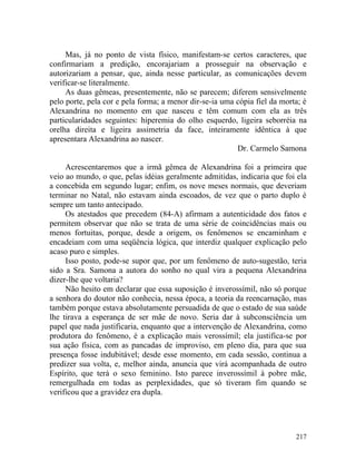 Mas, já no ponto de vista físico, manifestam-se certos caracteres, que
confirmariam a predição, encorajariam a prosseguir na observação e
autorizariam a pensar, que, ainda nesse particular, as comunicações devem
verificar-se literalmente.
     As duas gêmeas, presentemente, não se parecem; diferem sensivelmente
pelo porte, pela cor e pela forma; a menor dir-se-ia uma cópia fiel da morta; é
Alexandrina no momento em que nasceu e têm comum com ela as três
particularidades seguintes: hiperemia do olho esquerdo, ligeira seborréia na
orelha direita e ligeira assimetria da face, inteiramente idêntica à que
apresentara Alexandrina ao nascer.
                                                         Dr. Carmelo Samona

     Acrescentaremos que a irmã gêmea de Alexandrina foi a primeira que
veio ao mundo, o que, pelas idéias geralmente admitidas, indicaria que foi ela
a concebida em segundo lugar; enfim, os nove meses normais, que deveriam
terminar no Natal, não estavam ainda escoados, de vez que o parto duplo é
sempre um tanto antecipado.
     Os atestados que precedem (84-A) afirmam a autenticidade dos fatos e
permitem observar que não se trata de uma série de coincidências mais ou
menos fortuitas, porque, desde a origem, os fenômenos se encaminham e
encadeiam com uma seqüência lógica, que interdiz qualquer explicação pelo
acaso puro e simples.
     Isso posto, pode-se supor que, por um fenômeno de auto-sugestão, teria
sido a Sra. Samona a autora do sonho no qual vira a pequena Alexandrina
dizer-lhe que voltaria?
     Não hesito em declarar que essa suposição é inverossímil, não só porque
a senhora do doutor não conhecia, nessa época, a teoria da reencarnação, mas
também porque estava absolutamente persuadida de que o estado de sua saúde
lhe tirava a esperança de ser mãe de novo. Seria dar à subconsciência um
papel que nada justificaria, enquanto que a intervenção de Alexandrina, como
produtora do fenômeno, é a explicação mais verossímil; ela justifica-se por
sua ação física, com as pancadas de improviso, em pleno dia, para que sua
presença fosse indubitável; desde esse momento, em cada sessão, continua a
predizer sua volta, e, melhor ainda, anuncia que virá acompanhada de outro
Espírito, que terá o sexo feminino. Isto parece inverossímil à pobre mãe,
remergulhada em todas as perplexidades, que só tiveram fim quando se
verificou que a gravidez era dupla.




                                                                           217
 