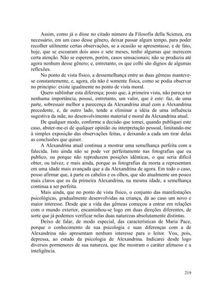 Assim, como já o disse no citado número da Filosofia della Scienza, era
necessário, em um caso desse gênero, deixar passar algum tempo, para poder
recolher utilmente certas observações, se a ocasião se apresentasse, e de fato,
hoje, que se escoaram dois anos e sete meses, tenho algumas que merecem
certa atenção. Não se esperem, porém, casos sensacionais; não se produziu até
agora nenhum desse gênero; e, entretanto, os que colhi são dignos de algumas
reflexões.
      No ponto de vista físico, a dessemelhança entre as duas gêmeas manteve-
se constantemente, e, agora, ela não é somente física, como se podia observar
no principio: existe igualmente no ponto de vista moral.
      Quero sublinhar esta diferença; posto que, à primeira vista, não pareça ter
nenhuma importância, possui, entretanto, um valor, que é este: faz, de uma
parte, sobressair melhor a parecença da Alexandrina atual com a Alexandrina
precedente, e, de outro lado, tende a eliminar a idéia de uma influência
sugestiva da mãe, no desenvolvimento material e moral da Alexandrina atual.
      De qualquer modo, conforme a decisão que tomei, quando publiquei este
caso, abster-me-ei de qualquer opinião ou interpretação pessoal, limitando-me
à simples exposição das observações feitas, e deixando a cada um tirar delas
as conclusões que quiser.
      A Alexandrina atual continua a mostrar uma semelhança perfeita com a
falecida. Isto ainda não se pode ver perfeitamente nas fotografias que eu
publico, ou porque não reproduzem posições idênticas, o que seria difícil
obter, ou talvez, e mais ainda, porque as fotografias da morta a representam
em uma idade mais avançada que a da Alexandrina de agora. Em todo o caso,
posso afirmar que, à parte os cabelos e os olhos, que são atualmente um pouco
mais claros que os da primeira Alexandrina, na mesma idade, a semelhança
continua a ser perfeita.
      Mais ainda, que no ponto de vista físico, o conjunto das manifestações
psicológicas, gradualmente desenvolvidas na criança, dá ao caso um novo e
maior interesse. Desde que a vida das gêmeas começou a entrar em relações
com o mundo exterior, encaminhou-se logo em duas direções diferentes, de
sorte que já podemos verificar nelas duas naturezas absolutamente distintas.
      Deixo de falar, de modo especial, das características de Maria Pace,
porque o conhecimento de sua psicologia e suas diferenças com a de
Alexandrina não apresentam nenhum interesse para o leitor. Vou, pois,
depressa, ao estudo da psicologia de Alexandrina. Indicarei desde logo
diversos pormenores de sua natureza, que lhe mostram o caráter afetuoso e a
inteligência.



                                                                             219
 