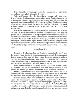 Essas faculdades pertencem, propriamente, à alma, e não se pode explicar
por nenhuma propriedade fisiológica do corpo.
     Tais verificações são de importância considerável, mas esses
descobrimentos são ultrapassados, ainda, pelo do corpo fluídico da alma, a que
os espiritistas chamam perispírito. Esse corpo espiritual foi suspeitado em
todas as épocas, porque os hindus já lhe chamavam Linga Sharira; os hebreus,
Néphesph; os egípcios, Ka ou Baï; os gregos, Ochéma; Pitágoras, o carro sutil
da alma ou Eïdolon; o filósofo Cudworth, o mediador plástico; e os ocultistas,
o corpo astral'.
     Esse duplo do organismo foi assinalado pelos sonâmbulos, que o viram
sair do corpo material no momento da morte, ou desprender-se de si próprios,
quando eles se exteriorizavam. É este princípio intermediário entre o espírito e
a matéria que individualiza a alma; permite àquele conservar a consciência e a
lembrança depois da morte, do mesmo passo que, durante a vida, mantém o
tipo corporal, o entretém e o repara durante toda a existência. Vou, pois, tratar
ligeiramente dos diferentes gêneros de provas que possuímos, para estabelecer
a realidade desse organismo supra-sensível, ainda tão desconhecido da Ciência
atual.
                                 Aparição de vivos

     Resumi, no 1 volume da obra - As Aparições Materializadas dos Vivos e
dos Mortos - certo número de exemplos autênticos, os quais demonstram que,
durante a vida, a alma pode sair do seu corpo físico para mostrar-se ao longe
com um segundo corpo idêntico ao primeiro, e, em certos casos, capaz de
gozar, temporariamente, as mesmas propriedades. Não se trata aqui de teorias
mais ou menos contestáveis: é a própria Natureza que fala.
     Entre cem outras provas, citemos a referida pelo ilustre jornalista inglês
W. Stead (8) ; ele viu, durante mais de uma hora, o duplo materializado de
uma de suas amigas que, durante esse tempo, estava deitada em seu quarto.
     O sósia tinha força suficiente para empurrar uma porta, manter um livro e
caminhar. O duplo era de tal forma idêntico ao corpo carnal, que os assistentes
não duvidaram estar em presença da aparição materializada de um vivo.
     Existem muitos outros casos semelhantes e não seria demais chamar a
atenção dos pesquisadores para essas manifestações espontâneas. Aqui não é
necessário o médium. O Espírito encontra em seu próprio organismo as forças
suficientes para dar a seu corpo espiritual as aparências da matéria. Ora, para
caminhar, para manter um livro é preciso que o fantasma esteja organizado. É
indispensável que ele tenha aparelhos extrafisiológicos que gozem o mesmo



                                                                              22
 