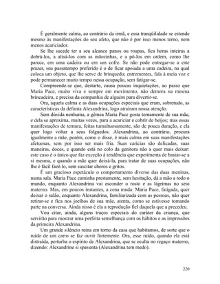 É geralmente calma, ao contrário da irmã, e essa tranqüilidade se estende
mesmo às manifestações do seu afeto, que não é por isso menos terno, nem
menos acariciador.
      Se lhe sucede ter a seu alcance panos ou roupas, fica horas inteiras a
dobrá-los, a alisá-los com as mãozinhas, e a pô-los em ordem, como lhe
parece, em uma cadeira ou em um cofre. Se não pode entregar-se a este
prazer, seu passatempo preferido é o de ficar apoiada a uma cadeira, na qual
coloca um objeto, que lhe serve de brinquedo; entrementes, fala à meia voz e
pode permanecer muito tempo nessa ocupação, sem fatigar-se.
      Compreende-se que, destarte, causa poucas inquietações, ao passo que
Maria Pace, muito viva e sempre em movimento, não demora na mesma
brincadeira, e precisa da companhia de alguém para divertir-se.
      Ora, aquela calma e as duas ocupações especiais que eram, sobretudo, as
características da defunta Alexandrina, logo atraíram nossa atenção.
      Sem dúvida nenhuma, a gêmea Maria Pace gosta ternamente de sua mãe,
e dela se aproxima, muitas vezes, para a acariciar e cobrir de beijos; mas essas
manifestações de ternura, feitas tumultuosamente, são de pouca duração, e ela
quer logo voltar a seus folguedos. Alexandrina, ao contrário, procura
igualmente a mãe, porém, como o disse, é mais calma em suas manifestações
afetuosas, sem por isso ser mais fria. Suas carícias são delicadas, suas
maneiras, doces, e quando está no colo da genitora não a quer mais deixar:
este caso é o único que faz exceção à tendência que experimenta de bastar-se a
si mesma, e quando a mãe quer deixá-la, para tratar de suas ocupações, não
lhe é fácil fazê-lo, sem suscitar choros e gritos.
      É um gracioso espetáculo o comportamento diverso das duas meninas,
numa sala. Maria Pace caminha prestamente, sem hesitação, dá a mão a todo o
mundo, enquanto Alexandrina vai esconder o rosto e as lágrimas no seio
materno. Mas, em poucos instantes, a cena muda: Maria Pace, fatigada, quer
deixar o salão, enquanto Alexandrina, familiarizada com as pessoas, não quer
retirar-se e fica nos joelhos de sua mãe, atenta, como se estivesse tomando
parte na conversa. Ainda nisso é ela a reprodução fiel daquela que a precedeu.
      Vou citar, ainda, alguns traços especiais do caráter da criança, que
servirão para mostrar uma perfeita semelhança com os hábitos e as impressões
da primeira Alexandrina.
      Um grande silêncio reina em torno da casa que habitamos, de sorte que o
ruído de um carro se faz ouvir fortemente. Ora, esse ruído, quando ela está
distraída, perturba o espírito de Alexandrina, que se oculta no regaço materno,
dizendo: Alexandrine si spaventa (Alexandrina tem medo).



                                                                            220
 