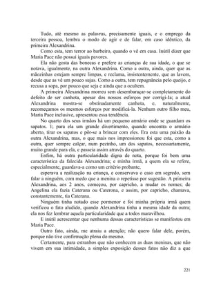 Tudo, até mesmo as palavras, precisamente iguais, e o emprego da
terceira pessoa, lembra o modo de agir e de falar, em caso idêntico, da
primeira Alexandrina.
     Como esta, tem terror ao barbeiro, quando o vê em casa. Inútil dizer que
Maria Pace não possui iguais pavores.
     Ela não gosta das bonecas e prefere as crianças de sua idade, o que se
notava, igualmente, na outra Alexandrina. Como a outra, ainda, quer que as
mãozinhas estejam sempre limpas, e reclama, insistentemente, que as lavem,
desde que as vê um pouco sujas. Como a outra, tem repugnância pelo queijo, e
recusa a sopa, por pouco que seja e ainda que a ocultem.
     A primeira Alexandrina morreu sem desembaraçar-se completamente do
defeito de ser canhota, apesar dos nossos esforços por corrigi-Ia; a atual
Alexandrina mostra-se obstinadamente canhota, e, naturalmente,
recomeçamos os mesmos esforços por modificá-la. Nenhum outro filho meu,
Maria Pace inclusive, apresentou essa tendência.
     No quarto dos seus irmãos há um pequeno armário onde se guardam os
sapatos. 1; para ela um grande divertimento, quando encontra o armário
aberto, tirar os sapatos e pôr-se a brincar com eles. Era esta uma paixão da
outra Alexandrina, mas, o que mais nos impressionou foi que esta, como a
outra, quer sempre calçar, num pezinho, um dos sapatos, necessariamente,
muito grande para ela, e passeia assim através do quarto.
     Enfim, há outra particularidade digna de nota, porque foi bem uma
característica da falecida Alexandrina; e minha irmã, a quem ela se refere,
especialmente, guardava-a como um critério probante,
     esperava a realização na criança, e conservava o caso em segredo, sem
falar a ninguém, com medo que a menina o repetisse por sugestão. A primeira
Alexandrina, aos 2 anos, começou, por capricho, a mudar os nomes; de
Angelina ela fazia Caterana ou Caterona, e assim, por capricho, chamava,
constantemente, tia Caterana.
     Ninguém tinha notado esse pormenor e foi minha própria irmã quem
verificou o fato aludido, quando Alexandrina tinha a mesma idade da outra;
ela nos fez lembrar aquela particularidade que a todos maravilhou.
     E inútil acrescentar que nenhuma dessas características se manifestou em
Maria Pace.
     Outro fato, ainda, me atraiu a atenção; não quero falar dele, porém,
porque não tive confirmação plena do mesmo.
     Certamente, para estranhos que não conhecem as duas meninas, que não
vivem em sua intimidade, a simples exposição desses fatos não diz a que



                                                                         221
 