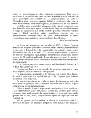 pontos se correspondem as duas pequenas Alexandrinas. Para nós, a
semelhança é tão perfeita que, para exprimir a opinião de toda a família, só
posso estabelecer esta comparação: O desenvolvimento da vida de
Alexandrina atual, nos seus aspectos, hábitos e tendências, são como se
revíssemos o mesmo filme cinematográfico, já desenvolvido em vida da outra.
     Em todo o caso, se estranhos não podem sentir e julgar exatamente como
nós, da família ou íntimos, aquela correlação dos fatos, em uma idade em que
o campo da consciência está ainda limitado, poderão, entretanto, verificar
como é difícil explicá-los pelas coincidências fortuitas ou pela
hereditariedade, sobretudo tendo em conta, particularmente, as outras
circunstâncias que precederam o nascimento das duas filhinhas.
                                                         Dr. Carmelo Samona.

     No Jornal do Magnétisme, de setembro de 1913, o Doutor Fugairon
publicou um artigo no qual critica os relatos do Dr. Samona; pretende ele que
o caso não é demonstrativo da reencarnação. Em primeiro lugar, porque
Alexandrina teria dito a sua mãe: - Vê, eu estou pequena assim - e mostrava
um embrião. Em segundo lugar, porque a concepção das gêmeas seria anterior
à morte de Alexandrina, pela razão de que elas nasceram antes do termo, e,
enfim, porque se esta se achava reencarnada, era-lhe impossível manifestar-se
tiptologicamente.
     O Dr. Samona respondeu a essas críticas na Filosofia della Scienza, n .O
4, de 15 de dezembro de 1913.
     Fez notar que houve erro na tradução do seu artigo: onde está - vê que
estou pequena, o que diz o texto é - serei pequena.
     No que concerne à concepção, o Dr. Samona, com o duplo título de pai e
de médico, está mais bem qualificado que o Dr. Fugairon para informar
exatamente sobre este ponto.
     Os nascimentos duplos se produzem muito freqüentemente antes dos
nove meses da gestação. Ora, as meninas nasceram com 8 meses, o que é
perfeitamente normal para multipares.
     Enfim, a objeção de que a pequena Alexandrina não poderia manifestar-
se, se a reencarnação tivesse começado, é inexata, pois sabemos que o Espírito
encarnado pode perfeitamente dar comunicações, e, com mais forte razão,
quando não se acha, ainda, completamente ligado ao corpo que está para
constituir-se.
     Não se podem também atribuir os hábitos da Alexandrina n.O 2, à
influência do meio e da educação, porque sua irmã gêmea, Maria Pace, que



                                                                          222
 