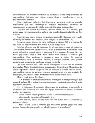 está submetida às mesmas condições de existência, difere completamente de
Alexandrina. Foi esta que voltou, porque física e moralmente é ela a
ressurreição da primeira.
     Essas legítimas induções fortificam-se e tornam-se certezas, quando
verificamos que uma lembrança da primeira Alexandrina despertou na
segunda, com um caráter tão nítido, que a dúvida não é mais possível.
     Vejamos um último documento, tomado, ainda, ao Dr. Lancelin, que
estabeleceu peremptoriamente a volta a este mundo da pranteada filha do Dr.
Samona.
     Lancelin, que estava sempre em contacto com o Dr. Samona, obteve dele
informações do mais alto interesse, com relação à Alexandrina n.O 2.
     Leiamos alguns tópicos da carta publicada a páginas 362 e seguintes do
seu livro: La Vie Posthume. Foi escrita a 20 de março de 1921:
     Minhas gêmeas, que já passaram de alguns anos a idade da primeira
Alexandrina, estão bem desenvolvidas, física e moralmente. Continuam a ser
muito diferentes, uma da outra, e quanto ao físico parecem de idade diversa,
visto que Maria Pace é dum porte muito mais elevado e robusto que
Alexandrina. Esta continua a parecer-se com a outra, de maneira
surpreendente; tem os mesmos hábitos; é sempre canhota, com grande
desespero da governanta, que busca sempre corrigi-la.
     As duas meninas são, aliás, muito inteligentes e não têm as mesmas
inclinações. Maria é mais inclinada às ocupações domésticas e Alexandrina às
coisas espirituais. Maria ocupa-se com as bonecas e a outra com os livros.
Alexandrina, apesar de esperta, costuma concentrar-se em uma espécie de
meditação, que, muitas vezes, produz reflexões acima de sua idade.
     Descreverei, agora, dois fatos:
     1 - A primeira Alexandrina morreu de meningite; a doença começou por
dores de cabeça. Ora, a atual Alexandrina tem um medo extraordinário à mais
ligeira dor de cabeça.
     2 - Há dois anos, dissemos às gêmeas que as levaríamos em excursão a
Monreale. Em Monreale há a mais bela igreja normanda do mundo. E minha
mulher acrescentou:
     - Vocês vão ver coisas que nunca viram. Alexandrina respondeu:
     - Mas, mamãe, eu conheço Monreale, já vi.
     Minha mulher, então, fez-lhe notar que ela nunca fora a Monreale. A
criança replicou:
     - Sim... já fui... Não te lembras que havia uma grande igreja com uma
estátua (homem) muito grande, no telhado, com os braços abertos?



                                                                        223
 