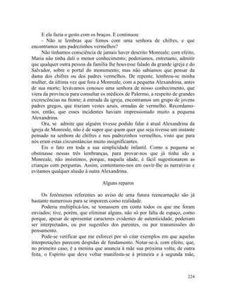 E ela fazia o gesto com os braços. E continuou:
     - Não te lembras que fomos com uma senhora de chifres, e que
encontramos uns padrezinhos vermelhos?
     Não tínhamos consciência de jamais haver descrito Monreale; com efeito,
Maria não tinha dali o menor conhecimento; poderíamos, entretanto, admitir
que qualquer outra pessoa da família lhe houvesse falado da grande igreja e do
Salvador, sobre o portal do monumento; mas não sabíamos que pensar da
dama dos chifres ou dos padres vermelhos. De repente, lembrou-se minha
mulher, da última vez que fora a Monreale, com a pequena Alexandrina, antes
de sua morte; levávamos conosco uma senhora de nosso conhecimento, que
viera da província para consultar os médicos de Palermo, a respeito de grandes
excrescências na fronte; à entrada da igreja, encontramos um grupo de jovens
padres gregos, que traziam vestes azuis, ornadas de vermelho. Recordamo-
nos, então, que esses incidentes haviam impressionado muito a pequena
Alexandrina.
     Ora, se admite que alguém tivesse podido falar à atual Alexandrina da
igreja de Monreale, não é de supor que quem quer que seja tivesse um instante
pensado na senhora de chifres e nos padrezinhos vermelhos, visto que para
nós eram estas circunstâncias muito insignificantes.
     Eis o fato em toda a sua simplicidade infantil. Como a pequena se
obstinasse nessas três lembranças, para provar-nos que já tinha ido a
Monreale, não insistimos, porque, naquela idade, é fácil sugestionarem as
crianças com perguntas. Assim, contentamo-nos em ouvir-lhe as narrativas e
evitamos qualquer alusão à outra Alexandrina.

                                 Alguns reparos

      Os fenômenos referentes ao aviso de uma futura reencarnação são já
bastante numerosos para se imporem como realidade.
      Poderia multiplicá-los, se tomassem em conta todos os que me foram
enviados; tive, porém, que eliminar alguns, não só por falta de espaço, como
porque, apesar de apresentar caracteres evidentes de autenticidade, poderiam
ser interpretados, ou por sugestões dos parentes, ou por transmissões do
pensamento.
      Pode-se verificar que me esforcei por só citar exemplos em que aquelas
interpretações parecem despidas de fundamento. Notar-se-á, com efeito, que,
no primeiro caso, é a menina que anuncia à mãe sua próxima volta; de outra
feita, o Espírito que deve voltar manifesta-se à primeira e à segunda mãe,



                                                                          224
 