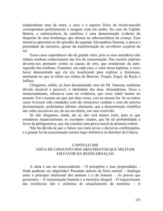 independente uma da outra; o sexo e o aspecto físico do recém-nascido
correspondem perfeitamente à imagem vista em sonho. No caso do Capitão
Batista, a reminiscência da cantilena é uma demonstração evidente do
despertar de uma lembrança, que dormia na subconsciência da criança. Essa
narrativa aproxima-se do episódio da segunda Alexandrina Samona, e prova a
perenidade da memória, apesar da transformação do envoltório corporal do
ser.
     Esses casos espontâneos são de grande valor, pois os seus narradores não
tinham nenhum conhecimento das leis da reencarnação. Nas sessões espíritas
devemo-nos premunir contra as causas de erro, que resultariam da auto-
sugestão dos médiuns. Examinei, em cada caso, o valor dessa hipótese, e creio
haver demonstrado que ela era insuficiente para explicar o fenômeno,
mormente no que se refere aos relatos de Bouvier, Toupet, Engel, de Reyle e
Jaffeux.
     Chegamos, enfim, ao bem documentado caso do Dr. Samona; nenhuma
dúvida razoável é possível; a identidade das duas Alexandrinas, física e
intelectualmente, afirma-se com tal evidência, que creio inútil insistir no
assunto. Foi o mesmo ser que, por duas vezes, veio ao mesmo lar. Se os outros
casos tivessem sido estudados com tão minucioso cuidado e com tão precisa
documentação, poderíamos afirmar, altamente, que a demonstração científica
das vidas sucessivas era, de ora em diante, um caso resolvido.
     Se não chegamos, ainda, até aí, não será menos certo, para os que
estudarem imparcialmente os exemplos citados, que há tal probabilidade a
favor da palingenésica, que ela constitui uma prova moral de primeira ordem.
     Não há dúvida de que o futuro nos trará novas e decisivas confirmações,
e a grande lei da reencarnação tomará lugar definitivo no domínio da Ciência.


                         CAPITULO XIII
        VISTA DE CONJUNTO DOS ARGUMENTOS QUE MILITAM
                  EM FAVOR DA REENCARNAÇAO


     A alma é um ser transcendental. - O perispírito e suas propriedades. -
Onde puderam ser adquiridas? Passando através da fieira animal. - Analogia
entre o principio intelectual dos animais e o do homem. - As provas que
possuímos. - A reencarnação humana e a memória integral. - O esquecimento
das existências não é sinônimo de aniquilamento da memória. - A



                                                                         225
 