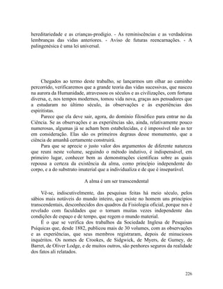 hereditariedade e as crianças-prodigio. - As reminiscências e as verdadeiras
lembranças das vidas anteriores. - Aviso de futuras reencarnações. - A
palingenésica é uma lei universal.




     Chegados ao termo deste trabalho, se lançarmos um olhar ao caminho
percorrido, verificaremos que a grande teoria das vidas sucessivas, que nasceu
na aurora da Humanidade, atravessou os séculos e as civilizações, com fortuna
diversa, e, nos tempos modernos, tomou vida nova, graças aos pensadores que
a estudaram no último século, às observações e às experiências dos
espiritistas.
     Parece que ela deve sair, agora, do domínio filosófico para entrar no da
Ciência. Se as observações e as experiências são, ainda, relativamente pouco
numerosas, algumas já se acham bem estabelecidas, e é impossível não as ter
em consideração. Elas são os primeiros degraus desse monumento, que a
ciência de amanhã certamente construirá.
     Para que se aprecie o justo valor dos argumentos de diferente natureza
que reuni neste volume, seguindo o método indutivo, é indispensável, em
primeiro lugar, conhecer bem as demonstrações científicas sobre as quais
repousa a certeza da existência da alma, como princípio independente do
corpo, e a do substrato imaterial que a individualiza e de que é inseparável.

                         A alma é um ser transcendental

     Vê-se, indiscutivelmente, das pesquisas feitas há meio século, pelos
sábios mais notáveis do mundo inteiro, que existe no homem uns princípios
transcendentais, desconhecidos dos quadros da Fisiologia oficial, porque nos é
revelado com faculdades que o tornam muitas vezes independente das
condições de espaço e de tempo, que regem o mundo material.
     É o que se verifica dos trabalhos da Sociedade Inglesa de Pesquisas
Psíquicas que, desde 1882, publicou mais de 30 volumes, com as observações
e as experiências, que seus membros registraram, depois de minuciosos
inquéritos. Os nomes de Crookes, de Sidgwick, de Myers, de Gurney, de
Barret, de Oliver Lodge, e de muitos outros, são penhores seguros da realidade
dos fatos ali relatados.



                                                                          226
 