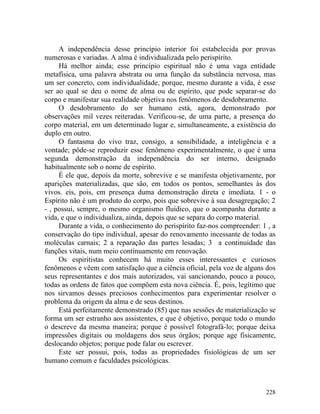 A independência desse princípio interior foi estabelecida por provas
numerosas e variadas. A alma é individualizada pelo perispírito.
     Há melhor ainda; esse princípio espiritual não é uma vaga entidade
metafísica, uma palavra abstrata ou uma função da substância nervosa, mas
um ser concreto, com individualidade, porque, mesmo durante a vida, é esse
ser ao qual se deu o nome de alma ou de espírito, que pode separar-se do
corpo e manifestar sua realidade objetiva nos fenômenos de desdobramento.
     O desdobramento do ser humano está, agora, demonstrado por
observações mil vezes reiteradas. Verificou-se, de uma parte, a presença do
corpo material, em um determinado lugar e, simultaneamente, a existência do
duplo em outro.
     O fantasma do vivo traz, consigo, a sensibilidade, a inteligência e a
vontade; pôde-se reproduzir esse fenômeno experimentalmente, o que é uma
segunda demonstração da independência do ser interno, designado
habitualmente sob o nome de espírito.
     É ele que, depois da morte, sobrevive e se manifesta objetivamente, por
aparições materializadas, que são, em todos os pontos, semelhantes às dos
vivos. eis, pois, em presença duma demonstração direta e imediata. 1 - o
Espírito não é um produto do corpo, pois que sobrevive à sua desagregação; 2
- , possui, sempre, o mesmo organismo fluídico, que o acompanha durante a
vida, e que o individualiza, ainda, depois que se separa do corpo material.
     Durante a vida, o conhecimento do perispírito faz-nos compreender: 1 , a
conservação do tipo individual, apesar do renovamento incessante de todas as
moléculas carnais; 2 a reparação das partes lesadas; 3 a continuidade das
funções vitais, num meio continuamente em renovação.
     Os espiritistas conhecem há muito esses interessantes e curiosos
fenômenos e vêem com satisfação que a ciência oficial, pela voz de alguns dos
seus representantes e dos mais autorizados, vai sancionando, pouco a pouco,
todas as ordens de fatos que compõem esta nova ciência. É, pois, legítimo que
nos sirvamos desses preciosos conhecimentos para experimentar resolver o
problema da origem da alma e de seus destinos.
     Está perfeitamente demonstrado (85) que nas sessões de materialização se
forma um ser estranho aos assistentes, e que é objetivo, porque todo o mundo
o descreve da mesma maneira; porque é possível fotografá-lo; porque deixa
impressões digitais ou moldagens dos seus órgãos; porque age fisicamente,
deslocando objetos; porque pode falar ou escrever.
     Este ser possui, pois, todas as propriedades fisiológicas de um ser
humano comum e faculdades psicológicas.



                                                                         228
 
