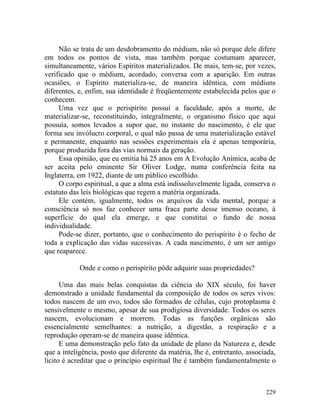Não se trata de um desdobramento do médium, não só porque dele difere
em todos os pontos de vista, mas também porque costumam aparecer,
simultaneamente, vários Espíritos materializados. De mais, tem-se, por vezes,
verificado que o médium, acordado, conversa com a aparição. Em outras
ocasiões, o Espírito materializa-se, de maneira idêntica, com médiuns
diferentes, e, enfim, sua identidade é freqüentemente estabelecida pelos que o
conhecem.
     Uma vez que o perispírito possuí a faculdade, após a morte, de
materializar-se, reconstituindo, integralmente, o organismo físico que aqui
possuía, somos levados a supor que, no instante do nascimento, é ele que
forma seu invólucro corporal, o qual não passa de uma materialização estável
e permanente, enquanto nas sessões experimentais ela é apenas temporária,
porque produzida fora das vias normais da geração.
     Essa opinião, que eu emitia há 25 anos em A Evolução Anímica, acaba de
ser aceita pelo eminente Sir Oliver Lodge, numa conferência feita na
Inglaterra, em 1922, diante de um público escolhido.
     O corpo espiritual, a que a alma está indissoluvelmente ligada, conserva o
estatuto das leis biológicas que regem a matéria organizada.
     Ele contém, igualmente, todos os arquivos da vida mental, porque a
consciência só nos faz conhecer uma fraca parte desse imenso oceano, à
superfície do qual ela emerge, e que constitui o fundo de nossa
individualidade.
     Pode-se dizer, portanto, que o conhecimento do perispírito é o fecho de
toda a explicação das vidas sucessivas. A cada nascimento, é um ser antigo
que reaparece.

            Onde e como o perispírito pôde adquirir suas propriedades?

      Uma das mais belas conquistas da ciência do XIX século, foi haver
demonstrado a unidade fundamental da composição de todos os seres vivos:
todos nascem de um ovo, todos são formados de células, cujo protoplasma é
sensivelmente o mesmo, apesar de sua prodigiosa diversidade. Todos os seres
nascem, evolucionam e morrem. Todas as funções orgânicas são
essencialmente semelhantes: a nutrição, a digestão, a respiração e a
reprodução operam-se de maneira quase idêntica.
      E uma demonstração pelo fato da unidade de plano da Natureza e, desde
que a inteligência, posto que diferente da matéria, lhe é, entretanto, associada,
lícito é acreditar que o princípio espiritual lhe é também fundamentalmente o



                                                                             229
 