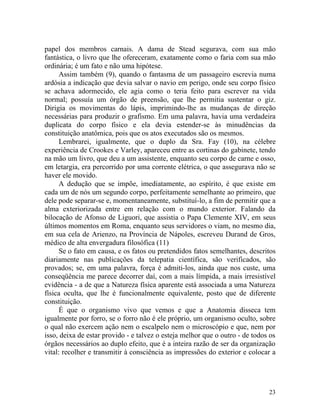 papel dos membros carnais. A dama de Stead segurava, com sua mão
fantástica, o livro que lhe ofereceram, exatamente como o faria com sua mão
ordinária; é um fato e não uma hipótese.
      Assim também (9), quando o fantasma de um passageiro escrevia numa
ardósia a indicação que devia salvar o navio em perigo, onde seu corpo físico
se achava adormecido, ele agia como o teria feito para escrever na vida
normal; possuía um órgão de preensão, que lhe permitia sustentar o giz.
Dirigia os movimentas do lápis, imprimindo-lhe as mudanças de direção
necessárias para produzir o grafismo. Em uma palavra, havia uma verdadeira
duplicata do corpo físico e ela devia estender-se às minudências da
constituição anatômica, pois que os atos executados são os mesmos.
      Lembrarei, igualmente, que o duplo da Sra. Fay (10), na célebre
experiência de Crookes e Varley, apareceu entre as cortinas do gabinete, tendo
na mão um livro, que deu a um assistente, enquanto seu corpo de carne e osso,
em letargia, era percorrido por uma corrente elétrica, o que assegurava não se
haver ele movido.
      A dedução que se impõe, imediatamente, ao espírito, é que existe em
cada um de nós um segundo corpo, perfeitamente semelhante ao primeiro, que
dele pode separar-se e, momentaneamente, substituí-lo, a fim de permitir que a
alma exteriorizada entre em relação com o mundo exterior. Falando da
bilocação de Afonso de Liguori, que assistia o Papa Clemente XIV, em seus
últimos momentos em Roma, enquanto seus servidores o viam, no mesmo dia,
em sua cela de Arienzo, na Província de Nápoles, escreveu Durand de Gros,
médico de alta envergadura filosófica (11)
      Se o fato em causa, e os fatos ou pretendidos fatos semelhantes, descritos
diariamente nas publicações da telepatia científica, são verificados, são
provados; se, em uma palavra, força é admiti-los, ainda que nos custe, uma
conseqüência me parece decorrer daí, com a mais límpida, a mais irresistível
evidência - a de que a Natureza física aparente está associada a uma Natureza
física oculta, que lhe é funcionalmente equivalente, posto que de diferente
constituição.
      É que o organismo vivo que vemos e que a Anatomia disseca tem
igualmente por forro, se o forro não é ele próprio, um organismo oculto, sobre
o qual não exercem ação nem o escalpelo nem o microscópio e que, nem por
isso, deixa de estar provido - e talvez o esteja melhor que o outro - de todos os
órgãos necessários ao duplo efeito, que é a inteira razão de ser da organização
vital: recolher e transmitir à consciência as impressões do exterior e colocar a




                                                                              23
 