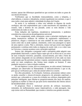 mesmo, apesar das diferenças quantitativas que existem em todos os graus de
seu desenvolvimento.
     Verificamos que as faculdades transcendentais, como a telepatia, a
clarividência, e mesmo a ideoplastia, existem igualmente nos animais, o que é
uma razão a mais para admitir a identidade do plano da Criação.
     Se assim é, se realmente a alma vem subindo os degraus da escala
zoológica, não será surpreendente que a cada nascimento ela reproduza, em
resumo, toda a história do seu passado, como se nota durante a vida
embrionária de todos os seres.
     Estas induções são legítimas, encadeiam-se mutuamente, e podemos
considerá-las como provas da palingenésica universal.
     Não se compreende, ainda, claramente, como o princípio inteligente, que
anima inumeráveis milhares de milhões de organismos rudimentares e
primitivos, chegue a sintetizar-se em uma unidade de uma ordem superior,
assim como não se pode explicar, claramente, como essa passagem se opera
de uma espécie a outra. Não é, entretanto, menos real que existe uma ligação
permanente e contínua entre todos os degraus de escala vital, e se a vida é una
no Universo, o mesmo acontece com o princípio espiritual.
     Somos, daí, obrigados a perguntar onde o perispírito pôde adquirir suas
propriedades funcionais, e parece lógico supor que ele as fixou em si, no curso
de suas evoluções terrestres, passando, sucessivamente, por toda a fieira da
série animal, integrando em sua substância indestrutível as leis cada vez mais
complicadas que lhe permitem animar e reparar, automaticamente, organismos
cada vez mais complexos, das formas mais simples ao homem. É uma
gradação sucessiva e uma evolução contínua.
     Se esta hipótese é exata, deve-se reencontrar, na série animal, fenômenos
análogos aos observados na Humanidade. É indiscutivelmente o que se dá,
pois que já verificamos que a alma do animal sobrevive à morte.
     Em obra precedente, As Evoluções Anímicas, procuraram indicar como
se podia conceber o desenvolvimento progressivo do princípio espiritual, e
mostrei que, colocando-se a causa da evolução nos esforços empregados pelo
princípio inteligente, para libertar-se progressivamente dos laços da matéria,
explicam-se melhor os fatos do que pela teoria materialista dos fatores únicos
da hereditariedade e do meio.
     O progresso físico e intelectual provém de esforços incessantes,
reiterados, de melhoramentos quase imperceptíveis, a cada passagem, mas
cujo termo está na Humanidade, que resume e sintetiza essa grande ascensão.




                                                                           230
 