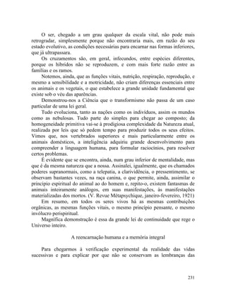 O ser, chegado a um grau qualquer da escala vital, não pode mais
retrogradar, simplesmente porque não encontraria mais, em razão do seu
estado evolutivo, as condições necessárias para encarnar nas formas inferiores,
que já ultrapassara.
     Os cruzamentos são, em geral, infecundos, entre espécies diferentes,
porque os híbridos não se reproduzem, e com mais forte razão entre as
famílias e os ramos.
     Notemos, ainda, que as funções vitais, nutrição, respiração, reprodução, e
mesmo a sensibilidade e a motricidade, não criam diferenças essenciais entre
os animais e os vegetais, o que estabelece a grande unidade fundamental que
existe sob o véu das aparências.
     Demonstrou-nos a Ciência que o transformismo não passa de um caso
particular de uma lei geral.
     Tudo evoluciona, tanto as nações como os indivíduos, assim os mundos
como as nebulosas. Tudo parte do simples para chegar ao composto; da
homogeneidade primitiva vai-se à prodigiosa complexidade da Natureza atual,
realizada por leis que só pedem tempo para produzir todos os seus efeitos.
Vimos que, nos vertebrados superiores e mais particularmente entre os
animais domésticos, a inteligência adquiriu grande desenvolvimento para
compreender a linguagem humana, para formular raciocínios, para resolver
certos problemas.
     É evidente que se encontra, ainda, num grau inferior de mentalidade, mas
que é da mesma natureza que a nossa. Assinalei, igualmente, que os chamados
poderes supranormais, como a telepatia, a clarividência, o pressentimento, se
observam bastantes vezes, na raça canina, o que permite, ainda, assimilar o
principio espiritual do animal ao do homem e, repito-o, existem fantasmas de
animais inteiramente análogos, em suas manifestações, às manifestações
materializadas dos mortos. (V. Revue Métapsychique, janeiro-fevereiro, 1921)
     Em resumo, em todos os seres vivos há as mesmas contribuições
orgânicas, as mesmas funções vitais, o mesmo princípio pensante, o mesmo
invólucro perispiritual.
     Magnífica demonstração é essa da grande lei de continuidade que rege o
Universo inteiro.

                   A reencarnação humana e a memória integral

    Para chegarmos à verificação experimental da realidade das vidas
sucessivas e para explicar por que não se conservam as lembranças das



                                                                           231
 