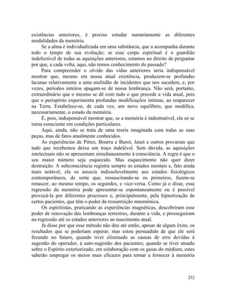 existências anteriores, é preciso estudar sumariamente as diferentes
modalidades da memória.
     Se a alma é individualizada em uma substância, que a acompanha durante
todo o tempo de sua evolução; se esse corpo espiritual é o guardião
indefectível de todas as aquisições anteriores, estamos no direito de perguntar
por que, a cada volta, aqui, não temos conhecimento do passado?
     Para compreender o olvido das vidas anteriores seria indispensável
mostrar que, mesmo em nossa atual existência, produzem-se profundas
lacunas relativamente a uma multidão de incidentes que nos sucedem, e, por
vezes, períodos inteiros apagam-se de nossa lembrança. Não será, portanto,
extraordinário que o mesmo se dê com tudo o que precede a vida atual, pois
que o perispírito experimenta profundas modificações íntimas, ao reaparecer
na Terra. Estabelece-se, de cada vez, um novo equilíbrio, que modifica,
necessariamente, o estado da memória.
     É, pois, indispensável mostrar que, se a memória é indestrutível, ela só se
torna consciente em condições particulares.
     Aqui, ainda, não se trata de uma teoria imaginada com todas as suas
peças, mas de fatos atualmente conhecidos.
     As experiências de Pitres, Bourru e Burot, Janet e outros provaram que
tudo que recebemos deixa um traço indelével. Sem dúvida, as aquisições
intelectuais não se apresentam simultaneamente à consciência. A regra é que o
seu maior número seja esquecido. Mas esquecimento não quer dizer
destruição. A subconsciência registra sempre os estados mentais e, fato ainda
mais notável, ela os associa indissoluvelmente aos estados fisiológicos
contemporâneos, de sorte que, ressuscitando-se os primeiros, fazem-se
renascer, ao mesmo tempo, os segundos, e vice-versa. Como já o disse, essa
regressão da memória pode apresentar-se espontaneamente ou é possível
provocá-la por diferentes processos e, principalmente, pela hipnotização de
certos pacientes, que têm o poder da ressurreição mnemônica.
     Os espiritistas, praticando as experiências magnéticas, descobriram esse
poder de renovação das lembranças terrestres, durante a vida, e prosseguiram
na regressão até os estados anteriores ao nascimento atual.
     Já disse por que esse método não deu até então, apesar de algum êxito, os
resultados que se poderiam esperar, mas estou persuadido de que ele será
fecundo no futuro, quando tiver eliminado as causas de erro devidas à
sugestão do operador, à auto-sugestão dos pacientes; quando se tiver atuado
sobre o Espírito exteriorizado, em colaboração com os guias do médium, estes
saberão empregar os meios mais eficazes para tornar a fornecer à memória



                                                                            232
 