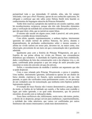 perispiritual toda a sua intensidade. O método, aliás, não foi sempre
infecundo, visto que o Prof. Flournoy; apesar do seu conhecido cepticismo, foi
obrigado a confessar que não sabia como Helena Smith teria haurido os
conhecimentos da linguagem sânscrita da Princesa Simandini.
     Tenho feito reservas a propósito das narrativas em sessões espíritas, onde
há reconhecimentos recíprocos, porque não têm sido fornecidos elementos
para a verificação da realidade dos acontecimentos relatados pelos pacientes, o
que não quer dizer, aliás, que as narrativas sejam falsas.
     O mesmo não sucede em alguns casos, onde é possível, até certo ponto,
verificar a exatidão dessas rememorações.
     Com efeito, quando, espontaneamente, a senhora inglesa, inteiramente
ignorante do estado normal da política francesa, faz prova, durante o
desprendimento, de profundos conhecimentos sobre o mesmo assunto, e
afirma ter vivido outrora em nosso país, devemos ter, na maior conta, essa
observação, proveniente de um meio em que a reencarnação não é geralmente
admitida.
     Igualmente para com a história do Príncipe Wittgenstein, em que o
Espírito de sua prima afirma ter vivido em Drieux, nas circunstâncias
dramáticas que relatamos. A identidade do Espírito parece bem estabelecida,
dada a semelhança da letra das comunicações com a da religiosa viva, e, em
parte, confirmada pelas pesquisas a que um amigo do autor procedeu para
encontrar os restos do convento em que ela estivera.
     Enfim, o reconhecimento da medalha é também um argumento que não
se pode desprezar.
     Com o caso relatado pelo Príncipe Wiszniewski, a prova é completa.
Uma mulher, inteiramente ignorante, utilizando-se apenas de um dialeto do
baixo alemão, exprime-se em francês, narra acontecimentos de sua vida
passada, os quais são verificados como perfeitamente exatos. eis em presença
de um verdadeiro caso de reencarnação, que nenhuma outra hipótese poderia
logicamente explicar.
     O exemplo do louco Sussiac não é menos demonstrativo, porque, depois
da morte, se lembra de ter habitado um castelo, e lhe indica com exatidão o
lugar, por todos ignorado, e no qual estão documentos, que foi possível
encontrar, de acordo com as indicações dadas.
     Esses fatos verificáveis são, infelizmente, muito raros; não temos, porém,
o direito de os desprezar, porque servem para estabelecer, experimentalmente,
a realidade das vidas anteriores, que vamos ver confirmadas por outros
fenômenos não menos interessantes e ainda mais demonstrativos.



                                                                           233
 