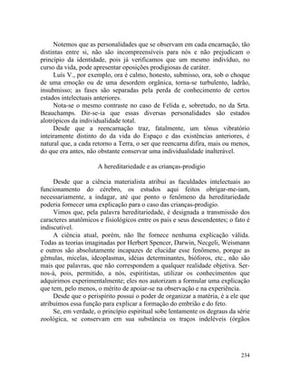 Notemos que as personalidades que se observam em cada encarnação, tão
distintas entre si, não são incompreensíveis para nós e não prejudicam o
princípio da identidade, pois já verificamos que um mesmo indivíduo, no
curso da vida, pode apresentar oposições prodigiosas de caráter.
     Luís V., por exemplo, ora é calmo, honesto, submisso, ora, sob o choque
de uma emoção ou de uma desordem orgânica, torna-se turbulento, ladrão,
insubmisso; as fases são separadas pela perda de conhecimento de certos
estados intelectuais anteriores.
     Nota-se o mesmo contraste no caso de Felida e, sobretudo, no da Srta.
Beauchamps. Dir-se-ia que essas diversas personalidades são estados
alotrópicos da individualidade total.
     Desde que a reencarnação traz, fatalmente, um tônus vibratório
inteiramente distinto do da vida do Espaço e das existências anteriores, é
natural que, a cada retorno a Terra, o ser que reencarna difira, mais ou menos,
do que era antes, não obstante conservar uma individualidade inalterável.

                     A hereditariedade e as crianças-prodigio

     Desde que a ciência materialista atribui as faculdades intelectuais ao
funcionamento do cérebro, os estudos aqui feitos obrigar-me-iam,
necessariamente, a indagar, até que ponto o fenômeno da hereditariedade
poderia fornecer uma explicação para o caso das crianças-prodigio.
     Vimos que, pela palavra hereditariedade, é designada a transmissão dos
caracteres anatômicos e fisiológicos entre os pais e seus descendentes; o fato é
indiscutível.
     A ciência atual, porém, não lhe fornece nenhuma explicação válida.
Todas as teorias imaginadas por Herbert Spencer, Darwin, Necgeli, Weismann
e outros são absolutamente incapazes de elucidar esse fenômeno, porque as
gêmulas, micelas, ideoplasmas, idéias determinantes, bióforos, etc., não são
mais que palavras, que não correspondem a qualquer realidade objetiva. Ser-
nos-á, pois, permitido, a nós, espiritistas, utilizar os conhecimentos que
adquirimos experimentalmente; eles nos autorizam a formular uma explicação
que tem, pelo menos, o mérito de apoiar-se na observação e na experiência.
     Desde que o perispírito possui o poder de organizar a matéria, é a ele que
atribuímos essa função para explicar a formação do embrião e do feto.
     Se, em verdade, o princípio espiritual sobe lentamente os degraus da série
zoológica, se conservam em sua substância os traços indeléveis (órgãos




                                                                            234
 