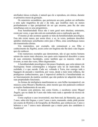 atrofiados) dessa evolução, é natural que ele a reproduza, em síntese, durante
os primeiros meses da gestação.
      Os caracteres secundários, que pertencem aos pais, podem ser atribuídos
a uma ação magnética do pai e da mãe, que modifica mais ou menos
profundamente o tipo perispiritual do ser que encarna, para lhe dar uma
semelhança com os seus progenitores.
      Essa hereditariedade física não é nem geral nem absoluta; entretanto,
existe por vezes, o que não está em contradição com a explicação que dei.
      O mesmo já não acontece quando se trata da hereditariedade psicológica.
Esta não existe nunca, por assim dizer, e se, às vezes, podemos descobrir
aptidões intelectuais semelhantes entre pais e filhos, estas semelhanças nunca
são transmissões diretas.
      Um matemático, por exemplo, não comunicará a seu filho o
conhecimento da Álgebra, assim como um lingüista não lhe dará o das línguas
que ele conhecer.
      Citei numerosos exemplos que demonstram, não só que muitos homens
saíram dos meios mais obscuros, nos quais seria impossível descobrir a causa
de suas eminentes faculdades, como também que os maiores vultos só
tiveram, as mais das vezes, filhos degenerados.
      A hereditariedade psicológica é tão pouco freqüente, que certo número de
fisiologistas foram constrangidos a imaginar uma lei de inatividade. Em
realidade, é o que sucede. Cada ser, voltando à Terra, traz consigo toda a
bagagem do passado e manifesta, por vezes, desde a mais tenra infância, tão
prodigiosos conhecimentos, que é impossível atribuí-la à hereditariedade ou
ao funcionamento da matéria cerebral, que não poderia ter adquirido todas as
suas propriedades funcionais.
      As formas da inteligência manifestaram-se, com brilho incomparável, em
músicos como Mozart e Beethoven, antes mesmo que eles pudessem conhecer
as noções fundamentais de sua arte.
      O mesmo com pintores, tais como Giotto, e escultores como Miguel
Ângelo, que na idade de 8 anos não tinha mais nada a aprender da técnica de
seu mister.
      Como explicar o caso inverossímil, mas bem real, de Hennecke, que, aos
2 anos, sabia três línguas, e com 2 anos e meio, mamando, ainda, pôde prestar
um exame de História e de Geografia; de Hamilton, que conhecia aos 3 anos o
hebraico e aos 7 estava mais adiantado que a maior parte dos candidatos à
Academia?




                                                                          235
 