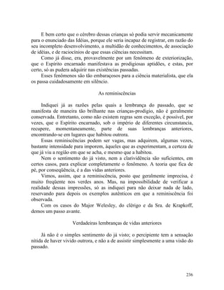 E bem certo que o cérebro dessas crianças só podia servir mecanicamente
para o enunciado das Idéias, porque ele seria incapaz de registrar, em razão do
seu incompleto desenvolvimento, a multidão de conhecimentos, de associação
de idéias, e de raciocínios de que essas ciências necessitam.
     Como já disse, era, provavelmente por um fenômeno de exteriorização,
que o Espírito encarnado manifestava as prodigiosas aptidões, e estas, por
certo, só as pudera adquirir nas existências passadas.
     Esses fenômenos são tão embaraçosos para a ciência materialista, que ela
os passa cuidadosamente em silêncio.

                                As reminiscências

     Indiquei já as razões pelas quais a lembrança do passado, que se
manifesta de maneira tão brilhante nas crianças-prodigio, não é geralmente
conservada. Entretanto, como não existem regras sem exceção, é possível, por
vezes, que o Espírito encarnado, sob o império de diferentes circunstancia,
recupere, momentaneamente, parte de suas lembranças anteriores,
encontrando-se em lugares que habitou outrora.
     Essas reminiscências podem ser vagas, mas adquirem, algumas vezes,
bastante intensidade para imporem, àqueles que as experimentam, a certeza de
que já viu a região em que se acha, e mesmo que a habitou.
     Nem o sentimento do já visto, nem a clarividência são suficientes, em
certos casos, para explicar completamente o fenômeno. A teoria que fica de
pé, por conseqüência, é a das vidas anteriores.
     Vimos, assim, que a reminiscência, posto que geralmente imprecisa, é
muito freqüente nos verdes anos. Mas, na impossibilidade de verificar a
realidade dessas impressões, só as indiquei para não deixar nada de lado,
reservando para depois os exemplos autênticos em que a reminiscência foi
observada.
     Com os casos do Major Welesley, do clérigo e da Sra. de Krapkoff,
demos um passo avante.

                    Verdadeiras lembranças de vidas anteriores

     Já não é o simples sentimento do já visto; o percipiente tem a sensação
nítida de haver vivido outrora, e não a de assistir simplesmente a uma visão do
passado.




                                                                           236
 